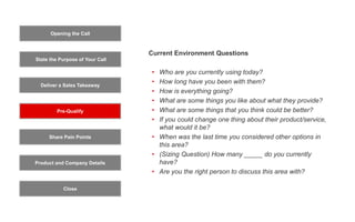 Opening the Call
State the Purpose of Your Call
Pre-Qualify
Product and Company Details
Close
Deliver a Sales Takeaway
Share Pain Points
Current Environment Questions
• Who are you currently using today?
• How long have you been with them?
• How is everything going?
• What are some things you like about what they provide?
• What are some things that you think could be better?
• If you could change one thing about their product/service,
what would it be?
• When was the last time you considered other options in
this area?
• (Sizing Question) How many _____ do you currently
have?
• Are you the right person to discuss this area with?
 
