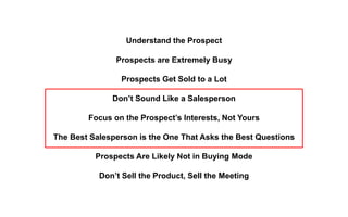Understand the Prospect
Prospects are Extremely Busy
Prospects Get Sold to a Lot
Don’t Sound Like a Salesperson
Focus on the Prospect’s Interests, Not Yours
The Best Salesperson is the One That Asks the Best Questions
Prospects Are Likely Not in Buying Mode
Don’t Sell the Product, Sell the Meeting
 