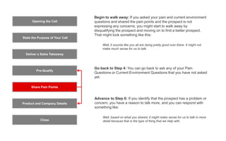 Opening the Call
State the Purpose of Your Call
Pre-Qualify
Product and Company Details
Close
Deliver a Sales Takeaway
Share Pain Points
Advance to Step 6: If you identify that the prospect has a problem or
concern, you have a reason to talk more, and you can respond with
something like:
Well, based on what you shared, it might make sense for us to talk in more
detail because that is the type of thing that we help with.
Begin to walk away: If you asked your pain and current environment
questions and shared the pain points and the prospect is not
expressing any concerns, you might start to walk away by
disqualifying the prospect and moving on to find a better prospect.
That might look something like this:
Well, it sounds like you all are doing pretty good over there. It might not
make much sense for us to talk.
Go back to Step 4: You can go back to ask any of your Pain
Questions or Current Environment Questions that you have not asked
yet.
 