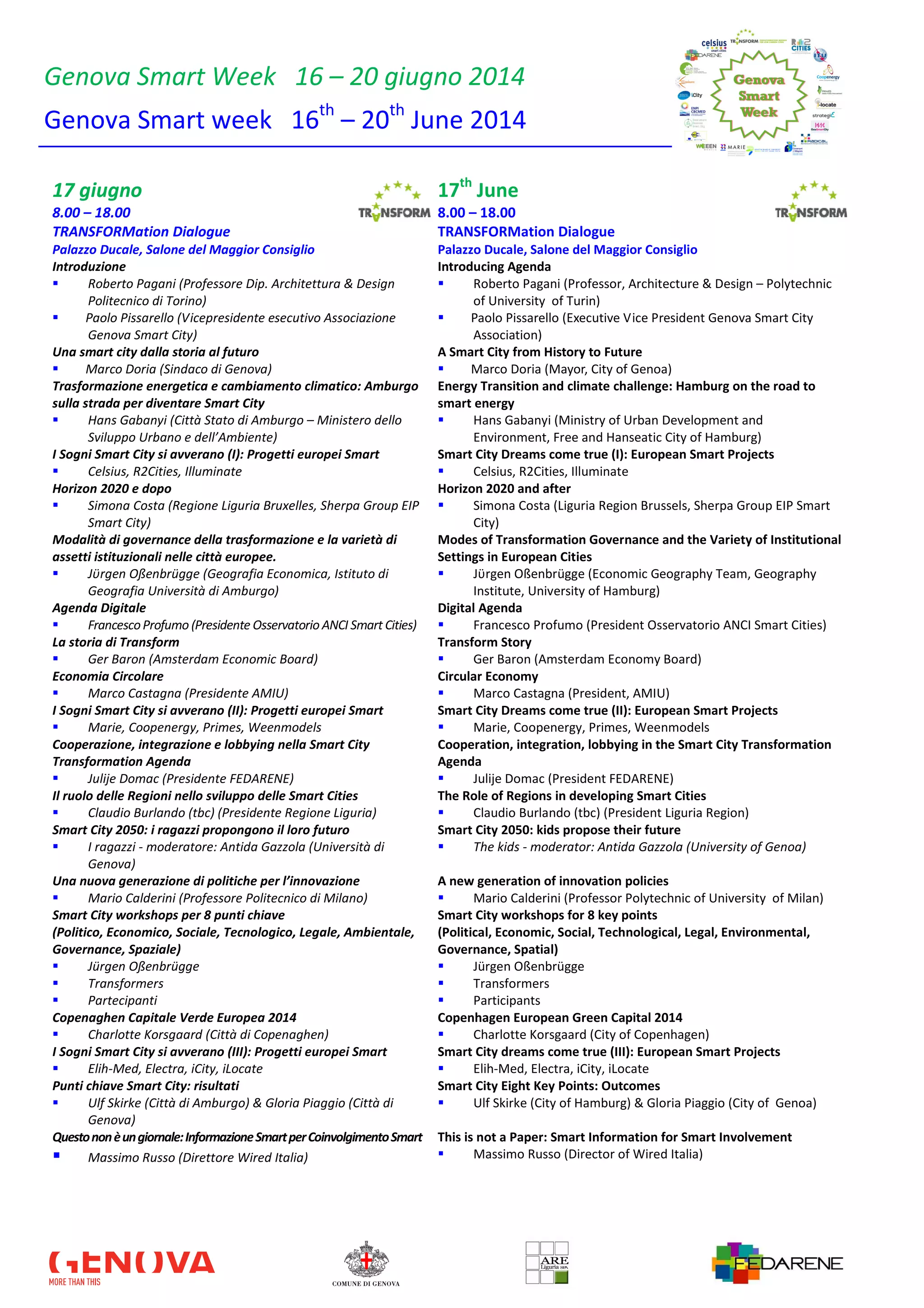 Genova Smart Week 16 – 20 giugno 2014
Genova Smart week 16th
– 20th
June 2014
17 giugno 17th
June
8.00 – 18.00 8.00 – 18.00
TRANSFORMation Dialogue TRANSFORMation Dialogue
Palazzo Ducale, Salone del Maggior Consiglio Palazzo Ducale, Salone del Maggior Consiglio
Introduzione
Roberto Pagani (Professore Dip. Architettura & Design
Politecnico di Torino)
Paolo Pissarello (Vicepresidente esecutivo Associazione
Genova Smart City)
Introducing Agenda
Roberto Pagani (Professor, Architecture & Design – Polytechnic
of University of Turin)
Paolo Pissarello (Executive Vice President Genova Smart City
Association)
Una smart city dalla storia al futuro
Marco Doria (Sindaco di Genova)
A Smart City from History to Future
Marco Doria (Mayor, City of Genoa)
Trasformazione energetica e cambiamento climatico: Amburgo
sulla strada per diventare Smart City
Hans Gabanyi (Città Stato di Amburgo – Ministero dello
Sviluppo Urbano e dell’Ambiente)
Energy Transition and climate challenge: Hamburg on the road to
smart energy
Hans Gabanyi (Ministry of Urban Development and
Environment, Free and Hanseatic City of Hamburg)
I Sogni Smart City si avverano (I): Progetti europei Smart
Celsius, R2Cities, Illuminate
Smart City Dreams come true (I): European Smart Projects
Celsius, R2Cities, Illuminate
Horizon 2020 e dopo
Simona Costa (Regione Liguria Bruxelles, Sherpa Group EIP
Smart City)
Horizon 2020 and after
Simona Costa (Liguria Region Brussels, Sherpa Group EIP Smart
City)
Modalità di governance della trasformazione e la varietà di
assetti istituzionali nelle città europee.
Jϋrgen Oßenbrügge (Geografia Economica, Istituto di
Geografia Università di Amburgo)
Modes of Transformation Governance and the Variety of Institutional
Settings in European Cities
Jϋrgen Oßenbrügge (Economic Geography Team, Geography
Institute, University of Hamburg)
Agenda Digitale
FrancescoProfumo (Presidente Osservatorio ANCI Smart Cities)
Digital Agenda
Francesco Profumo (President Osservatorio ANCI Smart Cities)
La storia di Transform
Ger Baron (Amsterdam Economic Board)
Transform Story
Ger Baron (Amsterdam Economy Board)
Economia Circolare
Marco Castagna (Presidente AMIU)
Circular Economy
Marco Castagna (President, AMIU)
I Sogni Smart City si avverano (II): Progetti europei Smart
Marie, Coopenergy, Primes, Weenmodels
Smart City Dreams come true (II): European Smart Projects
Marie, Coopenergy, Primes, Weenmodels
Cooperazione, integrazione e lobbying nella Smart City
Transformation Agenda
Julije Domac (Presidente FEDARENE)
Cooperation, integration, lobbying in the Smart City Transformation
Agenda
Julije Domac (President FEDARENE)
Il ruolo delle Regioni nello sviluppo delle Smart Cities
Claudio Burlando (tbc) (Presidente Regione Liguria)
The Role of Regions in developing Smart Cities
Claudio Burlando (tbc) (President Liguria Region)
Smart City 2050: i ragazzi propongono il loro futuro
I ragazzi - moderatore: Antida Gazzola (Università di
Genova)
Smart City 2050: kids propose their future
The kids - moderator: Antida Gazzola (University of Genoa)
Una nuova generazione di politiche per l’innovazione
Mario Calderini (Professore Politecnico di Milano)
A new generation of innovation policies
Mario Calderini (Professor Polytechnic of University of Milan)
Smart City workshops per 8 punti chiave
(Politico, Economico, Sociale, Tecnologico, Legale, Ambientale,
Governance, Spaziale)
Jürgen Oßenbrügge
Transformers
Partecipanti
Smart City workshops for 8 key points
(Political, Economic, Social, Technological, Legal, Environmental,
Governance, Spatial)
Jürgen Oßenbrügge
Transformers
Participants
Copenaghen Capitale Verde Europea 2014
Charlotte Korsgaard (Città di Copenaghen)
Copenhagen European Green Capital 2014
Charlotte Korsgaard (City of Copenhagen)
I Sogni Smart City si avverano (III): Progetti europei Smart
Elih-Med, Electra, iCity, iLocate
Smart City dreams come true (III): European Smart Projects
Elih-Med, Electra, iCity, iLocate
Punti chiave Smart City: risultati
Ulf Skirke (Città di Amburgo) & Gloria Piaggio (Città di
Genova)
Smart City Eight Key Points: Outcomes
Ulf Skirke (City of Hamburg) & Gloria Piaggio (City of Genoa)
Questononèungiornale:InformazioneSmartperCoinvolgimentoSmart
Massimo Russo (Direttore Wired Italia)
This is not a Paper: Smart Information for Smart Involvement
Massimo Russo (Director of Wired Italia)
 