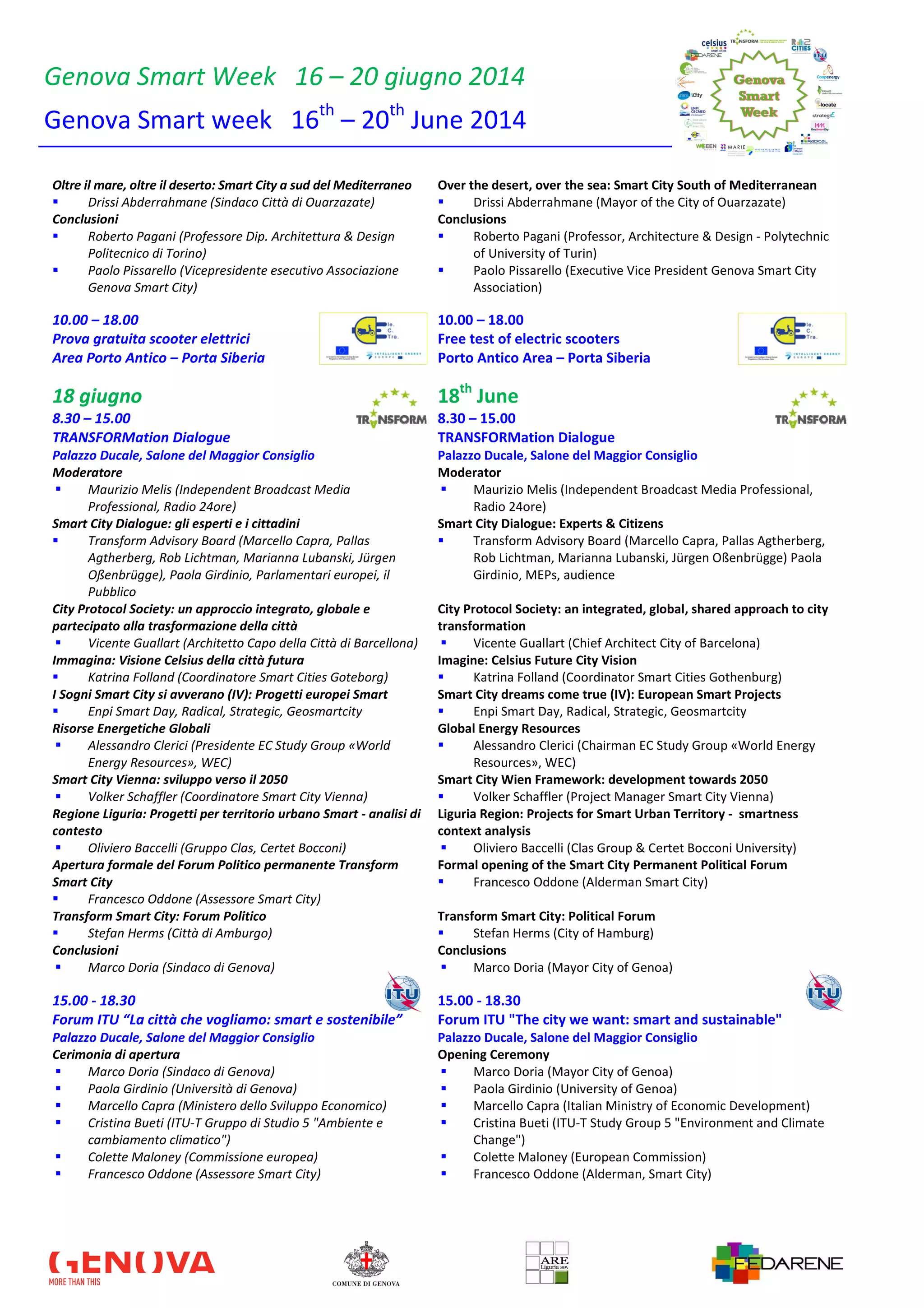 Genova Smart Week 16 – 20 giugno 2014
Genova Smart week 16th
– 20th
June 2014
Oltre il mare, oltre il deserto: Smart City a sud del Mediterraneo
Drissi Abderrahmane (Sindaco Città di Ouarzazate)
Over the desert, over the sea: Smart City South of Mediterranean
Drissi Abderrahmane (Mayor of the City of Ouarzazate)
Conclusioni
Roberto Pagani (Professore Dip. Architettura & Design
Politecnico di Torino)
Paolo Pissarello (Vicepresidente esecutivo Associazione
Genova Smart City)
Conclusions
Roberto Pagani (Professor, Architecture & Design - Polytechnic
of University of Turin)
Paolo Pissarello (Executive Vice President Genova Smart City
Association)
10.00 – 18.00 10.00 – 18.00
Prova gratuita scooter elettrici Free test of electric scooters
Area Porto Antico – Porta Siberia Porto Antico Area – Porta Siberia
18 giugno 18th
June
8.30 – 15.00 8.30 – 15.00
TRANSFORMation Dialogue TRANSFORMation Dialogue
Palazzo Ducale, Salone del Maggior Consiglio Palazzo Ducale, Salone del Maggior Consiglio
Moderatore
Maurizio Melis (Independent Broadcast Media
Professional, Radio 24ore)
Moderator
Maurizio Melis (Independent Broadcast Media Professional,
Radio 24ore)
Smart City Dialogue: gli esperti e i cittadini
Transform Advisory Board (Marcello Capra, Pallas
Agtherberg, Rob Lichtman, Marianna Lubanski, Jürgen
Oßenbrügge), Paola Girdinio, Parlamentari europei, il
Pubblico
Smart City Dialogue: Experts & Citizens
Transform Advisory Board (Marcello Capra, Pallas Agtherberg,
Rob Lichtman, Marianna Lubanski, Jürgen Oßenbrügge) Paola
Girdinio, MEPs, audience
City Protocol Society: un approccio integrato, globale e
partecipato alla trasformazione della città
Vicente Guallart (Architetto Capo della Città di Barcellona)
City Protocol Society: an integrated, global, shared approach to city
transformation
Vicente Guallart (Chief Architect City of Barcelona)
Immagina: Visione Celsius della città futura
Katrina Folland (Coordinatore Smart Cities Goteborg)
Imagine: Celsius Future City Vision
Katrina Folland (Coordinator Smart Cities Gothenburg)
I Sogni Smart City si avverano (IV): Progetti europei Smart
Enpi Smart Day, Radical, Strategic, Geosmartcity
Smart City dreams come true (IV): European Smart Projects
Enpi Smart Day, Radical, Strategic, Geosmartcity
Risorse Energetiche Globali
Alessandro Clerici (Presidente EC Study Group «World
Energy Resources», WEC)
Global Energy Resources
Alessandro Clerici (Chairman EC Study Group «World Energy
Resources», WEC)
Smart City Vienna: sviluppo verso il 2050
Volker Schaffler (Coordinatore Smart City Vienna)
Smart City Wien Framework: development towards 2050
Volker Schaffler (Project Manager Smart City Vienna)
Regione Liguria: Progetti per territorio urbano Smart - analisi di
contesto
Oliviero Baccelli (Gruppo Clas, Certet Bocconi)
Liguria Region: Projects for Smart Urban Territory - smartness
context analysis
Oliviero Baccelli (Clas Group & Certet Bocconi University)
Apertura formale del Forum Politico permanente Transform
Smart City
Francesco Oddone (Assessore Smart City)
Formal opening of the Smart City Permanent Political Forum
Francesco Oddone (Alderman Smart City)
Transform Smart City: Forum Politico
Stefan Herms (Città di Amburgo)
Transform Smart City: Political Forum
Stefan Herms (City of Hamburg)
Conclusioni
Marco Doria (Sindaco di Genova)
Conclusions
Marco Doria (Mayor City of Genoa)
15.00 - 18.30 15.00 - 18.30
Forum ITU “La città che vogliamo: smart e sostenibile” Forum ITU "The city we want: smart and sustainable"
Palazzo Ducale, Salone del Maggior Consiglio Palazzo Ducale, Salone del Maggior Consiglio
Cerimonia di apertura
Marco Doria (Sindaco di Genova)
Paola Girdinio (Università di Genova)
Marcello Capra (Ministero dello Sviluppo Economico)
Cristina Bueti (ITU-T Gruppo di Studio 5 "Ambiente e
cambiamento climatico")
Colette Maloney (Commissione europea)
Francesco Oddone (Assessore Smart City)
Opening Ceremony
Marco Doria (Mayor City of Genoa)
Paola Girdinio (University of Genoa)
Marcello Capra (Italian Ministry of Economic Development)
Cristina Bueti (ITU-T Study Group 5 "Environment and Climate
Change")
Colette Maloney (European Commission)
Francesco Oddone (Alderman, Smart City)
 