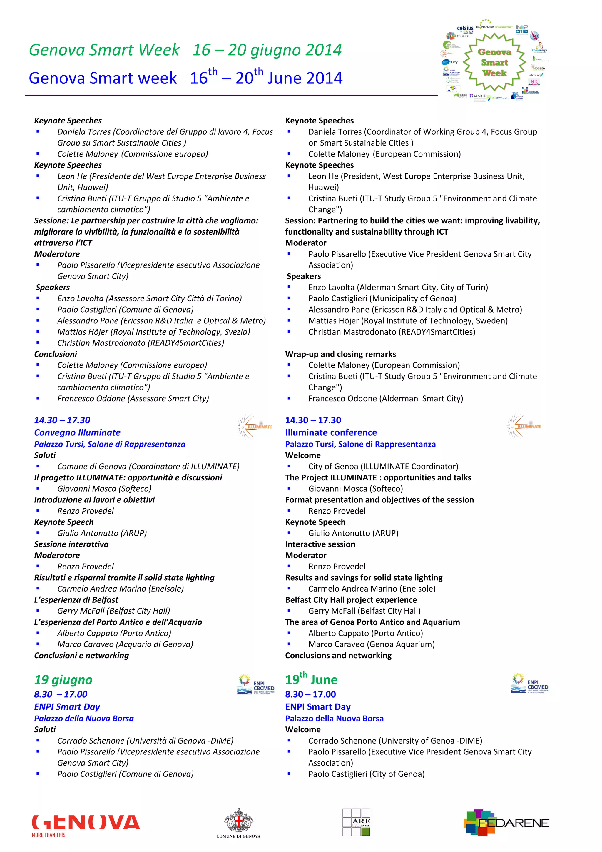 Genova Smart Week 16 – 20 giugno 2014
Genova Smart week 16th
– 20th
June 2014
Keynote Speeches
Daniela Torres (Coordinatore del Gruppo di lavoro 4, Focus
Group su Smart Sustainable Cities )
Colette Maloney (Commissione europea)
Keynote Speeches
Daniela Torres (Coordinator of Working Group 4, Focus Group
on Smart Sustainable Cities )
Colette Maloney (European Commission)
Keynote Speeches
Leon He (Presidente del West Europe Enterprise Business
Unit, Huawei)
Cristina Bueti (ITU-T Gruppo di Studio 5 "Ambiente e
cambiamento climatico")
Keynote Speeches
Leon He (President, West Europe Enterprise Business Unit,
Huawei)
Cristina Bueti (ITU-T Study Group 5 "Environment and Climate
Change")
Sessione: Le partnership per costruire la città che vogliamo:
migliorare la vivibilità, la funzionalità e la sostenibilità
attraverso l’ICT
Moderatore
Paolo Pissarello (Vicepresidente esecutivo Associazione
Genova Smart City)
Speakers
Enzo Lavolta (Assessore Smart City Città di Torino)
Paolo Castiglieri (Comune di Genova)
Alessandro Pane (Ericsson R&D Italia e Optical & Metro)
Mattias Höjer (Royal Institute of Technology, Svezia)
Christian Mastrodonato (READY4SmartCities)
Session: Partnering to build the cities we want: improving livability,
functionality and sustainability through ICT
Moderator
Paolo Pissarello (Executive Vice President Genova Smart City
Association)
Speakers
Enzo Lavolta (Alderman Smart City, City of Turin)
Paolo Castiglieri (Municipality of Genoa)
Alessandro Pane (Ericsson R&D Italy and Optical & Metro)
Mattias Höjer (Royal Institute of Technology, Sweden)
Christian Mastrodonato (READY4SmartCities)
Conclusioni
Colette Maloney (Commissione europea)
Cristina Bueti (ITU-T Gruppo di Studio 5 "Ambiente e
cambiamento climatico")
Francesco Oddone (Assessore Smart City)
Wrap-up and closing remarks
Colette Maloney (European Commission)
Cristina Bueti (ITU-T Study Group 5 "Environment and Climate
Change")
Francesco Oddone (Alderman Smart City)
14.30 – 17.30 14.30 – 17.30
Convegno Illuminate Illuminate conference
Palazzo Tursi, Salone di Rappresentanza Palazzo Tursi, Salone di Rappresentanza
Saluti
Comune di Genova (Coordinatore di ILLUMINATE)
Welcome
City of Genoa (ILLUMINATE Coordinator)
Il progetto ILLUMINATE: opportunità e discussioni
Giovanni Mosca (Softeco)
The Project ILLUMINATE : opportunities and talks
Giovanni Mosca (Softeco)
Introduzione ai lavori e obiettivi
Renzo Provedel
Format presentation and objectives of the session
Renzo Provedel
Keynote Speech
Giulio Antonutto (ARUP)
Keynote Speech
Giulio Antonutto (ARUP)
Sessione interattiva
Moderatore
Renzo Provedel
Interactive session
Moderator
Renzo Provedel
Risultati e risparmi tramite il solid state lighting
Carmelo Andrea Marino (Enelsole)
Results and savings for solid state lighting
Carmelo Andrea Marino (Enelsole)
L’esperienza di Belfast
Gerry McFall (Belfast City Hall)
Belfast City Hall project experience
Gerry McFall (Belfast City Hall)
L’esperienza del Porto Antico e dell’Acquario
Alberto Cappato (Porto Antico)
Marco Caraveo (Acquario di Genova)
The area of Genoa Porto Antico and Aquarium
Alberto Cappato (Porto Antico)
Marco Caraveo (Genoa Aquarium)
Conclusioni e networking Conclusions and networking
19 giugno 19th
June
8.30 – 17.00 8.30 – 17.00
ENPI Smart Day ENPI Smart Day
Palazzo della Nuova Borsa Palazzo della Nuova Borsa
Saluti
Corrado Schenone (Università di Genova -DIME)
Paolo Pissarello (Vicepresidente esecutivo Associazione
Genova Smart City)
Paolo Castiglieri (Comune di Genova)
Welcome
Corrado Schenone (University of Genoa -DIME)
Paolo Pissarello (Executive Vice President Genova Smart City
Association)
Paolo Castiglieri (City of Genoa)
 