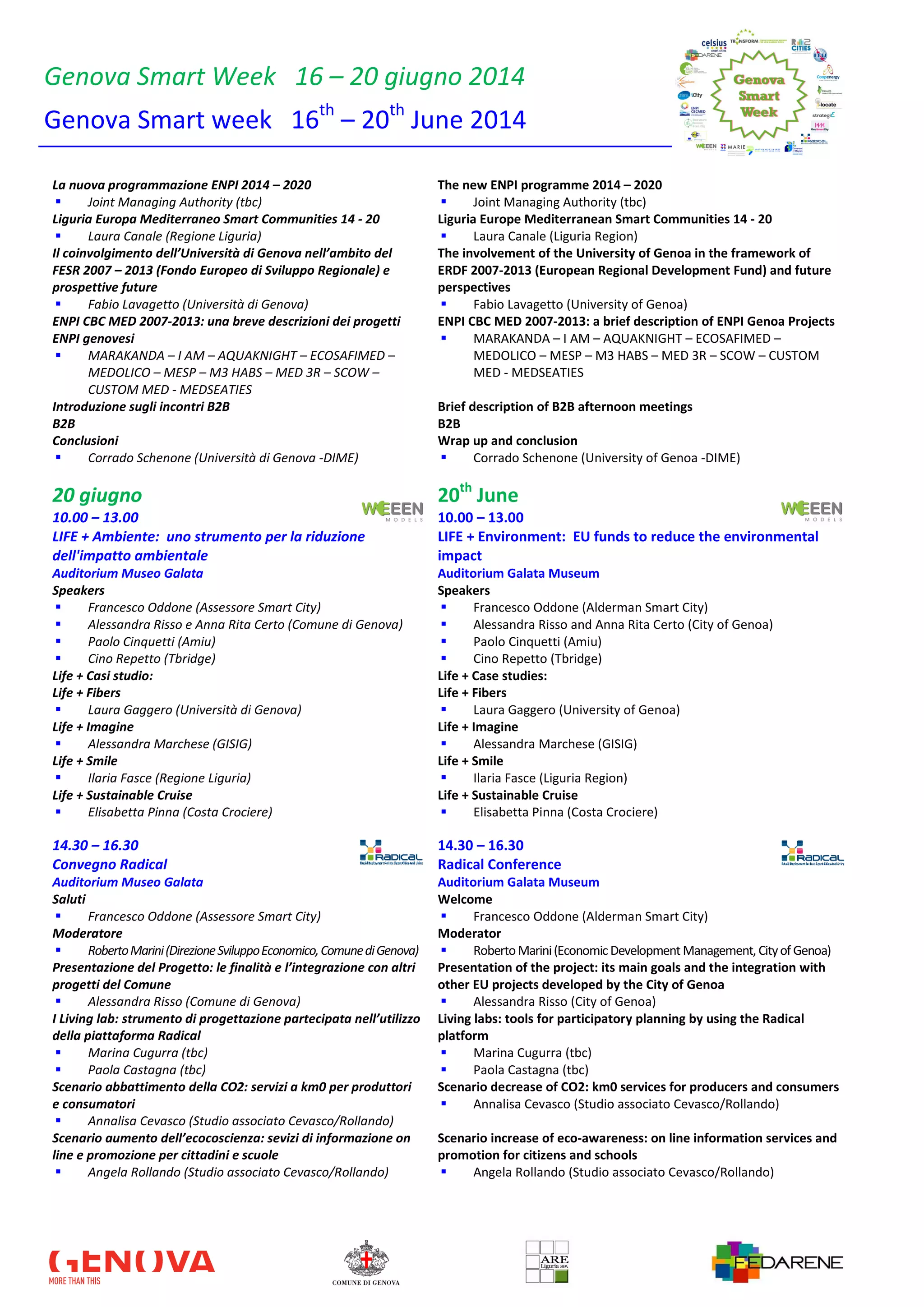 Genova Smart Week 16 – 20 giugno 2014
Genova Smart week 16th
– 20th
June 2014
La nuova programmazione ENPI 2014 – 2020
Joint Managing Authority (tbc)
The new ENPI programme 2014 – 2020
Joint Managing Authority (tbc)
Liguria Europa Mediterraneo Smart Communities 14 - 20
Laura Canale (Regione Liguria)
Liguria Europe Mediterranean Smart Communities 14 - 20
Laura Canale (Liguria Region)
Il coinvolgimento dell’Università di Genova nell’ambito del
FESR 2007 – 2013 (Fondo Europeo di Sviluppo Regionale) e
prospettive future
Fabio Lavagetto (Università di Genova)
The involvement of the University of Genoa in the framework of
ERDF 2007-2013 (European Regional Development Fund) and future
perspectives
Fabio Lavagetto (University of Genoa)
ENPI CBC MED 2007-2013: una breve descrizioni dei progetti
ENPI genovesi
MARAKANDA – I AM – AQUAKNIGHT – ECOSAFIMED –
MEDOLICO – MESP – M3 HABS – MED 3R – SCOW –
CUSTOM MED - MEDSEATIES
ENPI CBC MED 2007-2013: a brief description of ENPI Genoa Projects
MARAKANDA – I AM – AQUAKNIGHT – ECOSAFIMED –
MEDOLICO – MESP – M3 HABS – MED 3R – SCOW – CUSTOM
MED - MEDSEATIES
Introduzione sugli incontri B2B Brief description of B2B afternoon meetings
B2B B2B
Conclusioni
Corrado Schenone (Università di Genova -DIME)
Wrap up and conclusion
Corrado Schenone (University of Genoa -DIME)
20 giugno 20th
June
10.00 – 13.00 10.00 – 13.00
LIFE + Ambiente: uno strumento per la riduzione
dell'impatto ambientale
LIFE + Environment: EU funds to reduce the environmental
impact
Auditorium Museo Galata Auditorium Galata Museum
Speakers
Francesco Oddone (Assessore Smart City)
Alessandra Risso e Anna Rita Certo (Comune di Genova)
Paolo Cinquetti (Amiu)
Cino Repetto (Tbridge)
Speakers
Francesco Oddone (Alderman Smart City)
Alessandra Risso and Anna Rita Certo (City of Genoa)
Paolo Cinquetti (Amiu)
Cino Repetto (Tbridge)
Life + Casi studio: Life + Case studies:
Life + Fibers
Laura Gaggero (Università di Genova)
Life + Fibers
Laura Gaggero (University of Genoa)
Life + Imagine
Alessandra Marchese (GISIG)
Life + Imagine
Alessandra Marchese (GISIG)
Life + Smile
Ilaria Fasce (Regione Liguria)
Life + Smile
Ilaria Fasce (Liguria Region)
Life + Sustainable Cruise
Elisabetta Pinna (Costa Crociere)
Life + Sustainable Cruise
Elisabetta Pinna (Costa Crociere)
14.30 – 16.30 14.30 – 16.30
Convegno Radical Radical Conference
Auditorium Museo Galata Auditorium Galata Museum
Saluti
Francesco Oddone (Assessore Smart City)
Welcome
Francesco Oddone (Alderman Smart City)
Moderatore
RobertoMarini(DirezioneSviluppoEconomico,ComunediGenova)
Moderator
RobertoMarini(Economic DevelopmentManagement, CityofGenoa)
Presentazione del Progetto: le finalità e l’integrazione con altri
progetti del Comune
Alessandra Risso (Comune di Genova)
Presentation of the project: its main goals and the integration with
other EU projects developed by the City of Genoa
Alessandra Risso (City of Genoa)
I Living lab: strumento di progettazione partecipata nell’utilizzo
della piattaforma Radical
Marina Cugurra (tbc)
Paola Castagna (tbc)
Living labs: tools for participatory planning by using the Radical
platform
Marina Cugurra (tbc)
Paola Castagna (tbc)
Scenario abbattimento della CO2: servizi a km0 per produttori
e consumatori
Annalisa Cevasco (Studio associato Cevasco/Rollando)
Scenario decrease of CO2: km0 services for producers and consumers
Annalisa Cevasco (Studio associato Cevasco/Rollando)
Scenario aumento dell’ecocoscienza: sevizi di informazione on
line e promozione per cittadini e scuole
Angela Rollando (Studio associato Cevasco/Rollando)
Scenario increase of eco-awareness: on line information services and
promotion for citizens and schools
Angela Rollando (Studio associato Cevasco/Rollando)
 