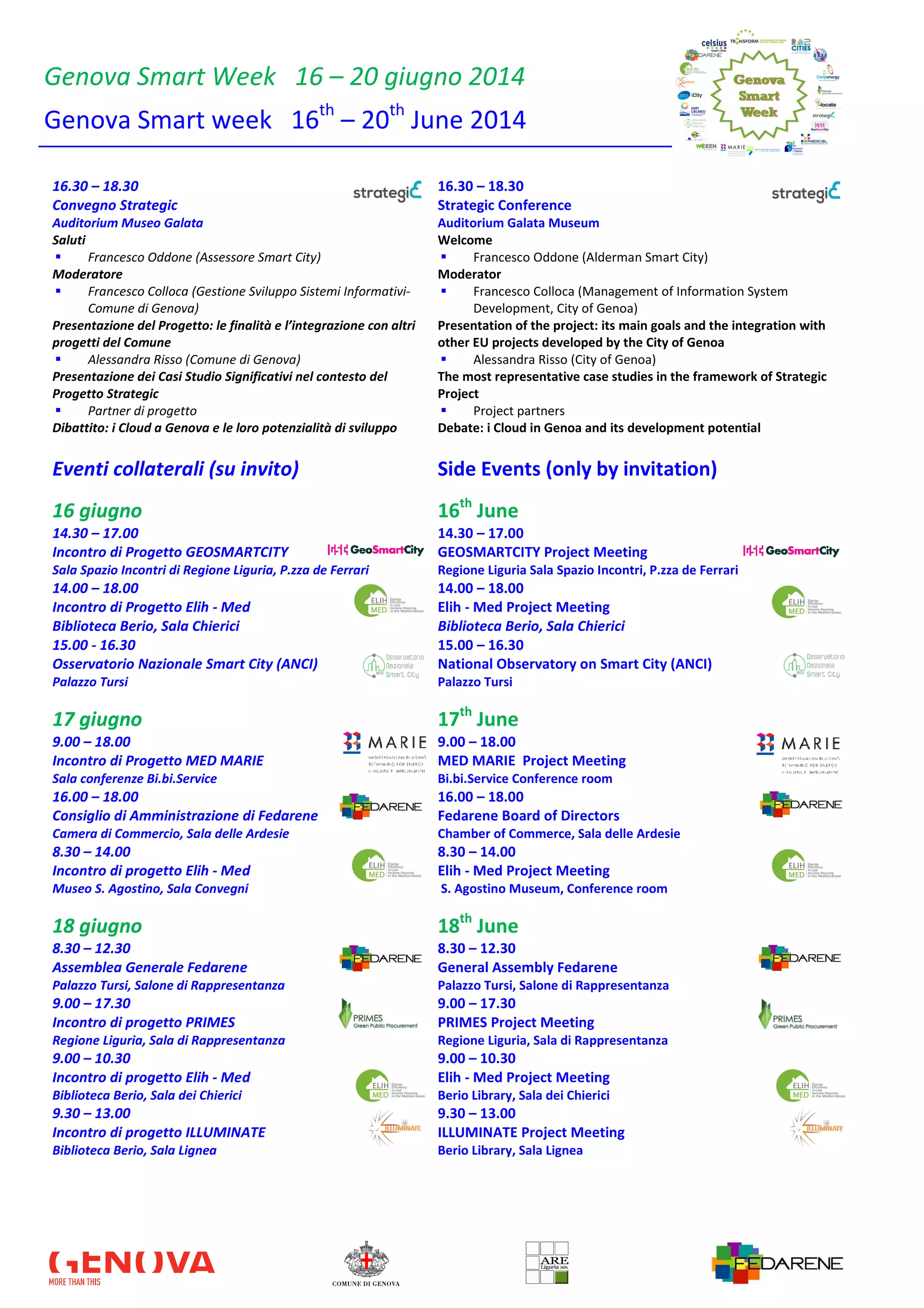 Genova Smart Week 16 – 20 giugno 2014
Genova Smart week 16th
– 20th
June 2014
16.30 – 18.30 16.30 – 18.30
Convegno Strategic Strategic Conference
Auditorium Museo Galata Auditorium Galata Museum
Saluti
Francesco Oddone (Assessore Smart City)
Welcome
Francesco Oddone (Alderman Smart City)
Moderatore
Francesco Colloca (Gestione Sviluppo Sistemi Informativi-
Comune di Genova)
Moderator
Francesco Colloca (Management of Information System
Development, City of Genoa)
Presentazione del Progetto: le finalità e l’integrazione con altri
progetti del Comune
Alessandra Risso (Comune di Genova)
Presentation of the project: its main goals and the integration with
other EU projects developed by the City of Genoa
Alessandra Risso (City of Genoa)
Presentazione dei Casi Studio Significativi nel contesto del
Progetto Strategic
Partner di progetto
The most representative case studies in the framework of Strategic
Project
Project partners
Dibattito: i Cloud a Genova e le loro potenzialità di sviluppo Debate: i Cloud in Genoa and its development potential
Eventi collaterali (su invito) Side Events (only by invitation)
16 giugno 16th
June
14.30 – 17.00 14.30 – 17.00
Incontro di Progetto GEOSMARTCITY GEOSMARTCITY Project Meeting
Sala Spazio Incontri di Regione Liguria, P.zza de Ferrari Regione Liguria Sala Spazio Incontri, P.zza de Ferrari
14.00 – 18.00 14.00 – 18.00
Incontro di Progetto Elih - Med Elih - Med Project Meeting
Biblioteca Berio, Sala Chierici Biblioteca Berio, Sala Chierici
15.00 - 16.30 15.00 – 16.30
Osservatorio Nazionale Smart City (ANCI) National Observatory on Smart City (ANCI)
Palazzo Tursi Palazzo Tursi
17 giugno 17th
June
9.00 – 18.00 9.00 – 18.00
Incontro di Progetto MED MARIE MED MARIE Project Meeting
Sala conferenze Bi.bi.Service Bi.bi.Service Conference room
16.00 – 18.00 16.00 – 18.00
Consiglio di Amministrazione di Fedarene Fedarene Board of Directors
Camera di Commercio, Sala delle Ardesie Chamber of Commerce, Sala delle Ardesie
8.30 – 14.00 8.30 – 14.00
Incontro di progetto Elih - Med Elih - Med Project Meeting
Museo S. Agostino, Sala Convegni S. Agostino Museum, Conference room
18 giugno 18th
June
8.30 – 12.30 8.30 – 12.30
Assemblea Generale Fedarene General Assembly Fedarene
Palazzo Tursi, Salone di Rappresentanza Palazzo Tursi, Salone di Rappresentanza
9.00 – 17.30 9.00 – 17.30
Incontro di progetto PRIMES PRIMES Project Meeting
Regione Liguria, Sala di Rappresentanza Regione Liguria, Sala di Rappresentanza
9.00 – 10.30 9.00 – 10.30
Incontro di progetto Elih - Med Elih - Med Project Meeting
Biblioteca Berio, Sala dei Chierici Berio Library, Sala dei Chierici
9.30 – 13.00 9.30 – 13.00
Incontro di progetto ILLUMINATE ILLUMINATE Project Meeting
Biblioteca Berio, Sala Lignea Berio Library, Sala Lignea
 
