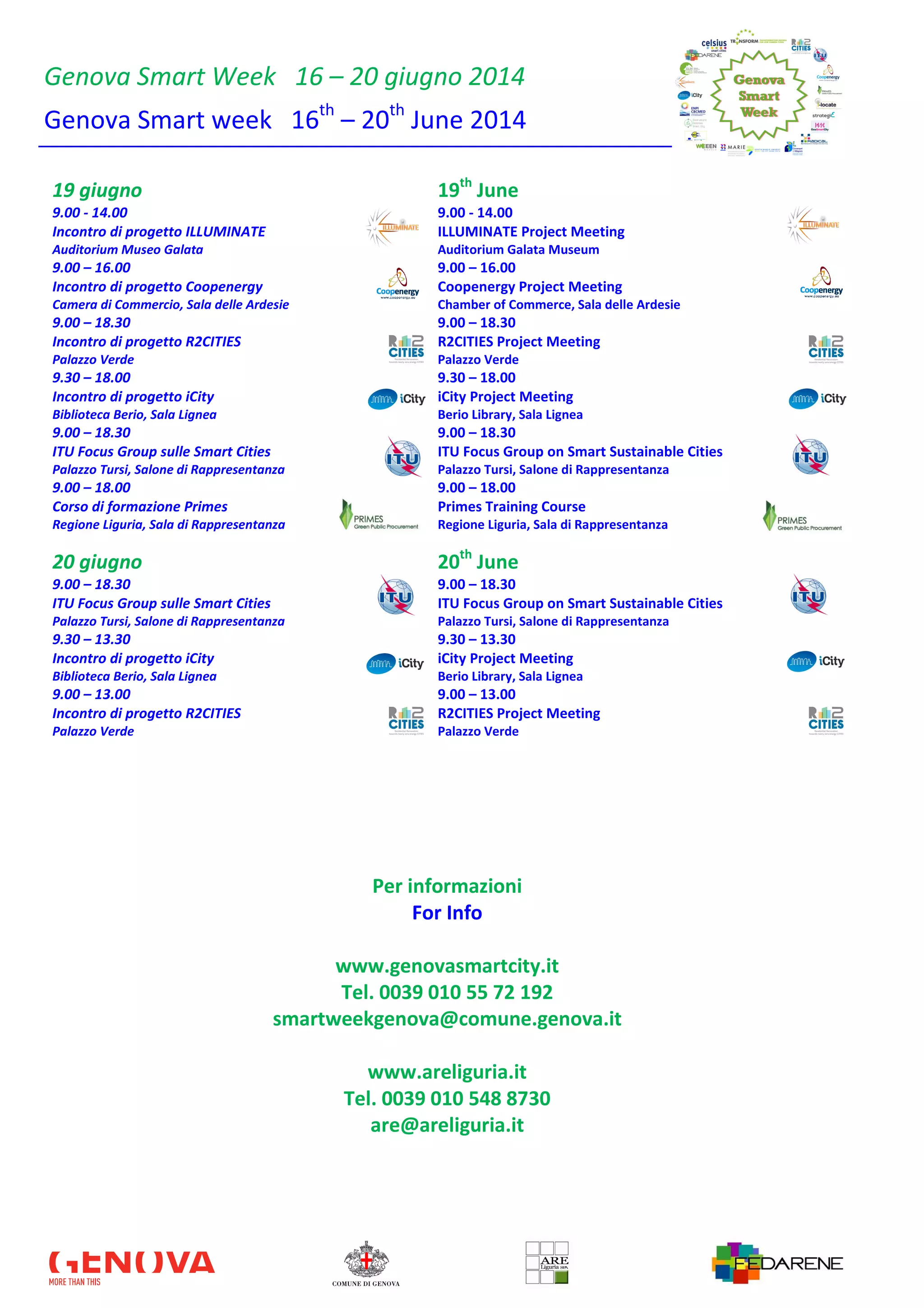 Genova Smart Week 16 – 20 giugno 2014
Genova Smart week 16th
– 20th
June 2014
19 giugno 19th
June
9.00 - 14.00 9.00 - 14.00
Incontro di progetto ILLUMINATE ILLUMINATE Project Meeting
Auditorium Museo Galata Auditorium Galata Museum
9.00 – 16.00 9.00 – 16.00
Incontro di progetto Coopenergy Coopenergy Project Meeting
Camera di Commercio, Sala delle Ardesie Chamber of Commerce, Sala delle Ardesie
9.00 – 18.30 9.00 – 18.30
Incontro di progetto R2CITIES R2CITIES Project Meeting
Palazzo Verde Palazzo Verde
9.30 – 18.00 9.30 – 18.00
Incontro di progetto iCity iCity Project Meeting
Biblioteca Berio, Sala Lignea Berio Library, Sala Lignea
9.00 – 18.30 9.00 – 18.30
ITU Focus Group sulle Smart Cities ITU Focus Group on Smart Sustainable Cities
Palazzo Tursi, Salone di Rappresentanza Palazzo Tursi, Salone di Rappresentanza
9.00 – 18.00 9.00 – 18.00
Corso di formazione Primes Primes Training Course
Regione Liguria, Sala di Rappresentanza Regione Liguria, Sala di Rappresentanza
20 giugno 20th
June
9.00 – 18.30 9.00 – 18.30
ITU Focus Group sulle Smart Cities ITU Focus Group on Smart Sustainable Cities
Palazzo Tursi, Salone di Rappresentanza Palazzo Tursi, Salone di Rappresentanza
9.30 – 13.30 9.30 – 13.30
Incontro di progetto iCity iCity Project Meeting
Biblioteca Berio, Sala Lignea Berio Library, Sala Lignea
9.00 – 13.00 9.00 – 13.00
Incontro di progetto R2CITIES R2CITIES Project Meeting
Palazzo Verde Palazzo Verde
Per informazioni
For Info
www.genovasmartcity.it
Tel. 0039 010 55 72 192
smartweekgenova@comune.genova.it
www.areliguria.it
Tel. 0039 010 548 8730
are@areliguria.it
 