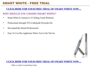 SMART WHITE - FREE TRIAL   CLICK HERE FOR YOUR FREE TRIAL OF SMART WHITE NOW… CLICK HERE FOR YOUR FREE TRIAL OF SMART WHITE NOW… Offer is valid in United States Only WHY SHOULD YOU CHOOSE SMART WHITE? ,[object Object],[object Object],[object Object],[object Object]