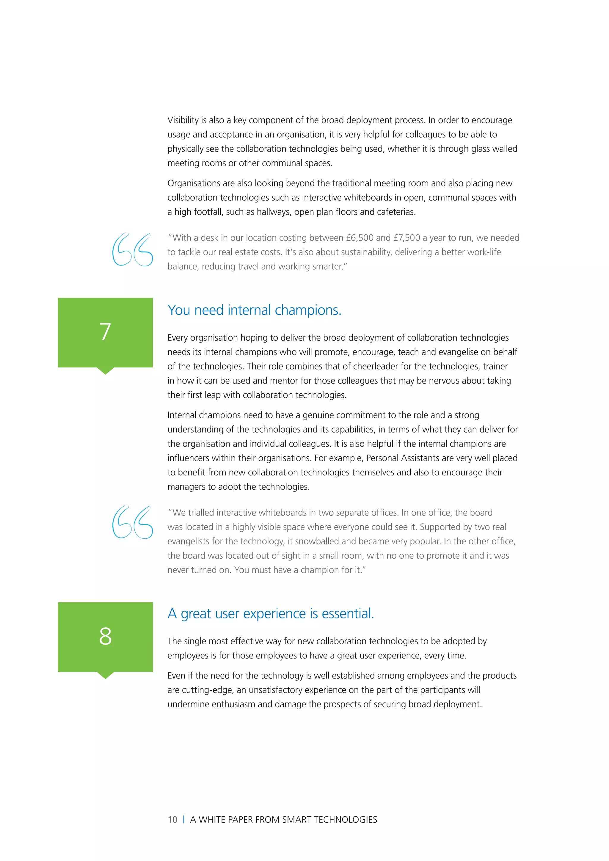Visibility is also a key component of the broad deployment process. In order to encourage
    usage and acceptance in an organisation, it is very helpful for colleagues to be able to
    physically see the collaboration technologies being used, whether it is through glass walled
    meeting rooms or other communal spaces.

    Organisations are also looking beyond the traditional meeting room and also placing new
    collaboration technologies such as interactive whiteboards in open, communal spaces with
    a high footfall, such as hallways, open plan floors and cafeterias.

    “With a desk in our location costing between £6,500 and £7,500 a year to run, we needed
    to tackle our real estate costs. It’s also about sustainability, delivering a better work-life
    balance, reducing travel and working smarter.”



    You need internal champions.
7   Every organisation hoping to deliver the broad deployment of collaboration technologies
    needs its internal champions who will promote, encourage, teach and evangelise on behalf
    of the technologies. Their role combines that of cheerleader for the technologies, trainer
    in how it can be used and mentor for those colleagues that may be nervous about taking
    their first leap with collaboration technologies.

    Internal champions need to have a genuine commitment to the role and a strong
    understanding of the technologies and its capabilities, in terms of what they can deliver for
    the organisation and individual colleagues. It is also helpful if the internal champions are
    influencers within their organisations. For example, Personal Assistants are very well placed
    to benefit from new collaboration technologies themselves and also to encourage their
    managers to adopt the technologies.

    “We trialled interactive whiteboards in two separate offices. In one office, the board
    was located in a highly visible space where everyone could see it. Supported by two real
    evangelists for the technology, it snowballed and became very popular. In the other office,
    the board was located out of sight in a small room, with no one to promote it and it was
    never turned on. You must have a champion for it.”



    A great user experience is essential.
8   The single most effective way for new collaboration technologies to be adopted by
    employees is for those employees to have a great user experience, every time.

    Even if the need for the technology is well established among employees and the products
    are cutting-edge, an unsatisfactory experience on the part of the participants will
    undermine enthusiasm and damage the prospects of securing broad deployment.




    10 | A White Paper from SMART Technologies
 
