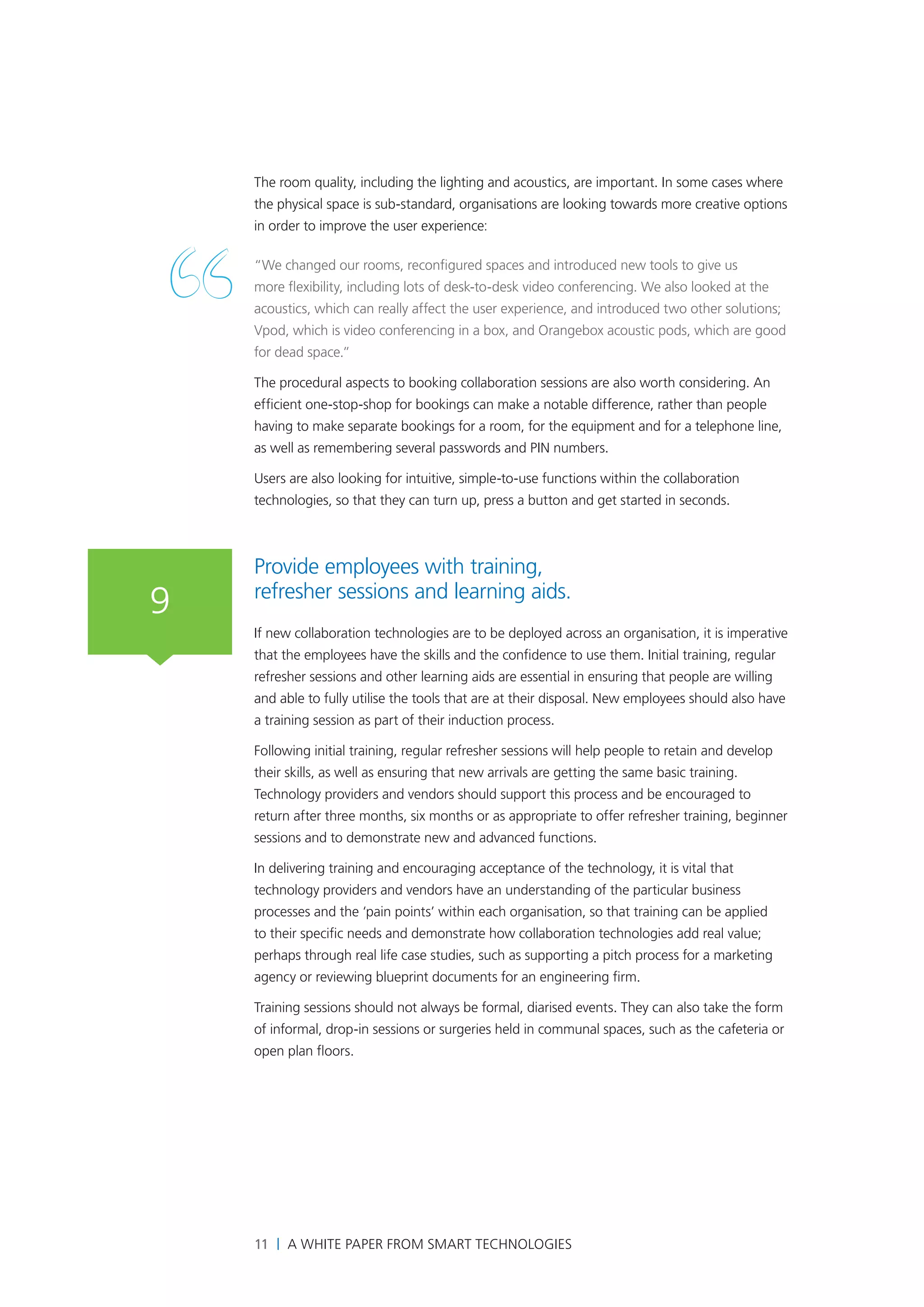 The room quality, including the lighting and acoustics, are important. In some cases where
    the physical space is sub-standard, organisations are looking towards more creative options
    in order to improve the user experience:

    “We changed our rooms, reconfigured spaces and introduced new tools to give us
    more flexibility, including lots of desk-to-desk video conferencing. We also looked at the
    acoustics, which can really affect the user experience, and introduced two other solutions;
    Vpod, which is video conferencing in a box, and Orangebox acoustic pods, which are good
    for dead space.”

    The procedural aspects to booking collaboration sessions are also worth considering. An
    efficient one-stop-shop for bookings can make a notable difference, rather than people
    having to make separate bookings for a room, for the equipment and for a telephone line,
    as well as remembering several passwords and PIN numbers.

    Users are also looking for intuitive, simple-to-use functions within the collaboration
    technologies, so that they can turn up, press a button and get started in seconds.



    Provide employees with training,
    refresher sessions and learning aids.
9
    If new collaboration technologies are to be deployed across an organisation, it is imperative
    that the employees have the skills and the confidence to use them. Initial training, regular
    refresher sessions and other learning aids are essential in ensuring that people are willing
    and able to fully utilise the tools that are at their disposal. New employees should also have
    a training session as part of their induction process.

    Following initial training, regular refresher sessions will help people to retain and develop
    their skills, as well as ensuring that new arrivals are getting the same basic training.
    Technology providers and vendors should support this process and be encouraged to
    return after three months, six months or as appropriate to offer refresher training, beginner
    sessions and to demonstrate new and advanced functions.

    In delivering training and encouraging acceptance of the technology, it is vital that
    technology providers and vendors have an understanding of the particular business
    processes and the ‘pain points’ within each organisation, so that training can be applied
    to their specific needs and demonstrate how collaboration technologies add real value;
    perhaps through real life case studies, such as supporting a pitch process for a marketing
    agency or reviewing blueprint documents for an engineering firm.

    Training sessions should not always be formal, diarised events. They can also take the form
    of informal, drop-in sessions or surgeries held in communal spaces, such as the cafeteria or
    open plan floors.




    11 | A White Paper from SMART Technologies
 