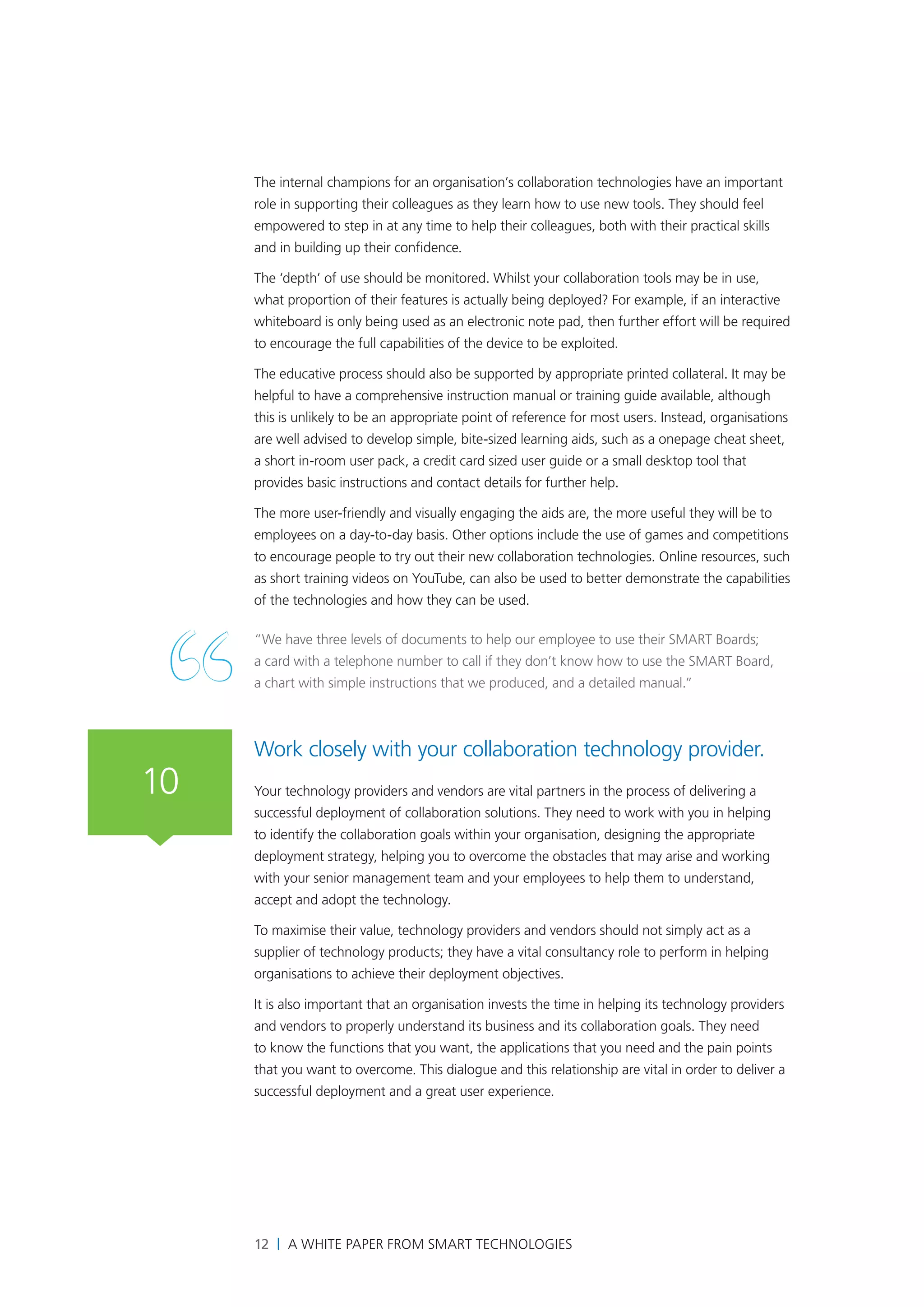 The internal champions for an organisation’s collaboration technologies have an important
     role in supporting their colleagues as they learn how to use new tools. They should feel
     empowered to step in at any time to help their colleagues, both with their practical skills
     and in building up their confidence.

     The ‘depth’ of use should be monitored. Whilst your collaboration tools may be in use,
     what proportion of their features is actually being deployed? For example, if an interactive
     whiteboard is only being used as an electronic note pad, then further effort will be required
     to encourage the full capabilities of the device to be exploited.

     The educative process should also be supported by appropriate printed collateral. It may be
     helpful to have a comprehensive instruction manual or training guide available, although
     this is unlikely to be an appropriate point of reference for most users. Instead, organisations
     are well advised to develop simple, bite-sized learning aids, such as a onepage cheat sheet,
     a short in-room user pack, a credit card sized user guide or a small desktop tool that
     provides basic instructions and contact details for further help.

     The more user-friendly and visually engaging the aids are, the more useful they will be to
     employees on a day-to-day basis. Other options include the use of games and competitions
     to encourage people to try out their new collaboration technologies. Online resources, such
     as short training videos on YouTube, can also be used to better demonstrate the capabilities
     of the technologies and how they can be used.

     “We have three levels of documents to help our employee to use their SMART Boards;
     a card with a telephone number to call if they don’t know how to use the SMART Board,
     a chart with simple instructions that we produced, and a detailed manual.”



     Work closely with your collaboration technology provider.
10   Your technology providers and vendors are vital partners in the process of delivering a
     successful deployment of collaboration solutions. They need to work with you in helping
     to identify the collaboration goals within your organisation, designing the appropriate
     deployment strategy, helping you to overcome the obstacles that may arise and working
     with your senior management team and your employees to help them to understand,
     accept and adopt the technology.

     To maximise their value, technology providers and vendors should not simply act as a
     supplier of technology products; they have a vital consultancy role to perform in helping
     organisations to achieve their deployment objectives.

     It is also important that an organisation invests the time in helping its technology providers
     and vendors to properly understand its business and its collaboration goals. They need
     to know the functions that you want, the applications that you need and the pain points
     that you want to overcome. This dialogue and this relationship are vital in order to deliver a
     successful deployment and a great user experience.




     12 | A White Paper from SMART Technologies
 