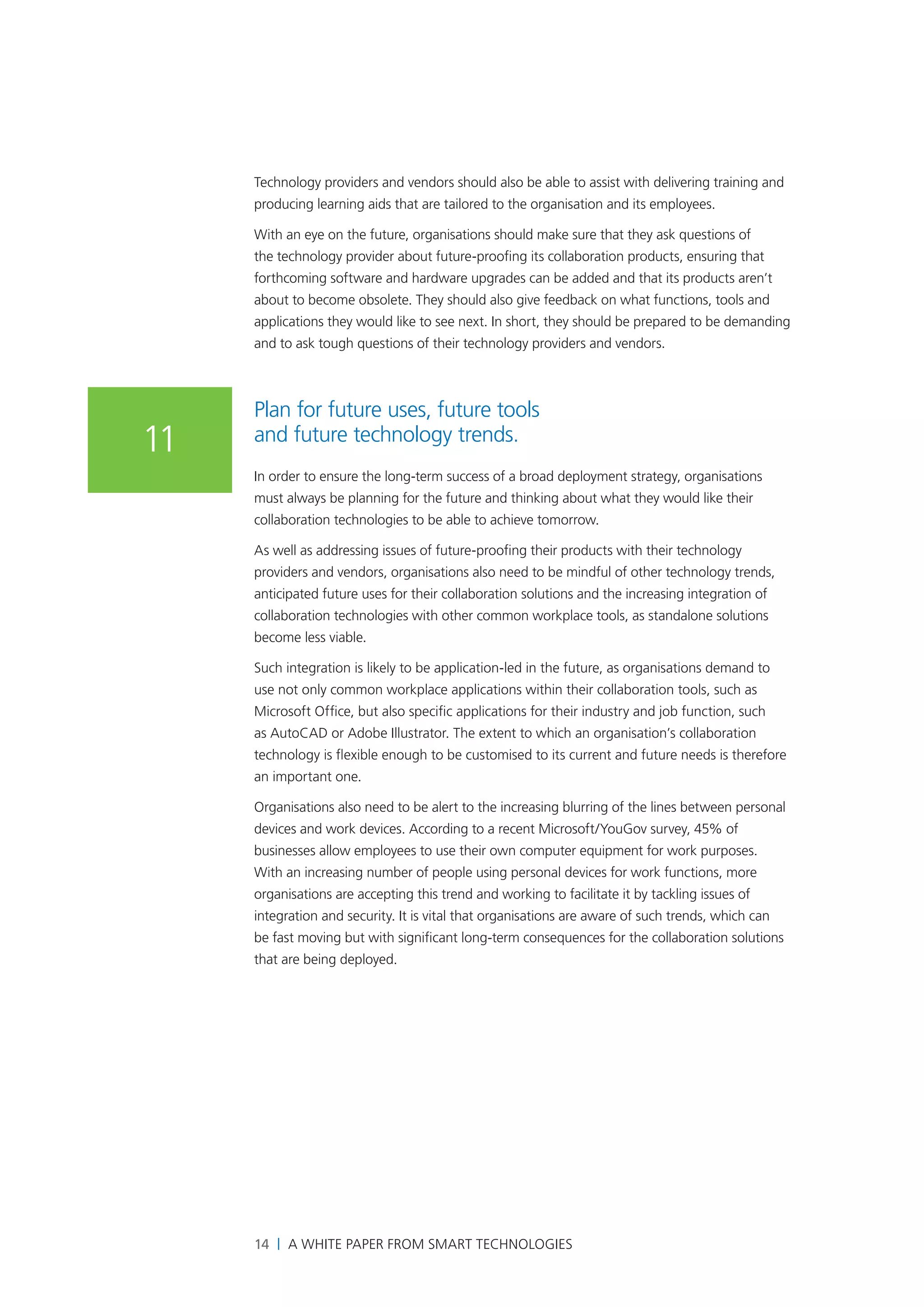 Technology providers and vendors should also be able to assist with delivering training and
     producing learning aids that are tailored to the organisation and its employees.

     With an eye on the future, organisations should make sure that they ask questions of
     the technology provider about future-proofing its collaboration products, ensuring that
     forthcoming software and hardware upgrades can be added and that its products aren’t
     about to become obsolete. They should also give feedback on what functions, tools and
     applications they would like to see next. In short, they should be prepared to be demanding
     and to ask tough questions of their technology providers and vendors.



     Plan for future uses, future tools
11   and future technology trends.
     In order to ensure the long-term success of a broad deployment strategy, organisations
     must always be planning for the future and thinking about what they would like their
     collaboration technologies to be able to achieve tomorrow.

     As well as addressing issues of future-proofing their products with their technology
     providers and vendors, organisations also need to be mindful of other technology trends,
     anticipated future uses for their collaboration solutions and the increasing integration of
     collaboration technologies with other common workplace tools, as standalone solutions
     become less viable.

     Such integration is likely to be application-led in the future, as organisations demand to
     use not only common workplace applications within their collaboration tools, such as
     Microsoft Office, but also specific applications for their industry and job function, such
     as AutoCAD or Adobe Illustrator. The extent to which an organisation’s collaboration
     technology is flexible enough to be customised to its current and future needs is therefore
     an important one.

     Organisations also need to be alert to the increasing blurring of the lines between personal
     devices and work devices. According to a recent Microsoft/YouGov survey, 45% of
     businesses allow employees to use their own computer equipment for work purposes.
     With an increasing number of people using personal devices for work functions, more
     organisations are accepting this trend and working to facilitate it by tackling issues of
     integration and security. It is vital that organisations are aware of such trends, which can
     be fast moving but with significant long-term consequences for the collaboration solutions
     that are being deployed.




     14 | A White Paper from SMART Technologies
 
