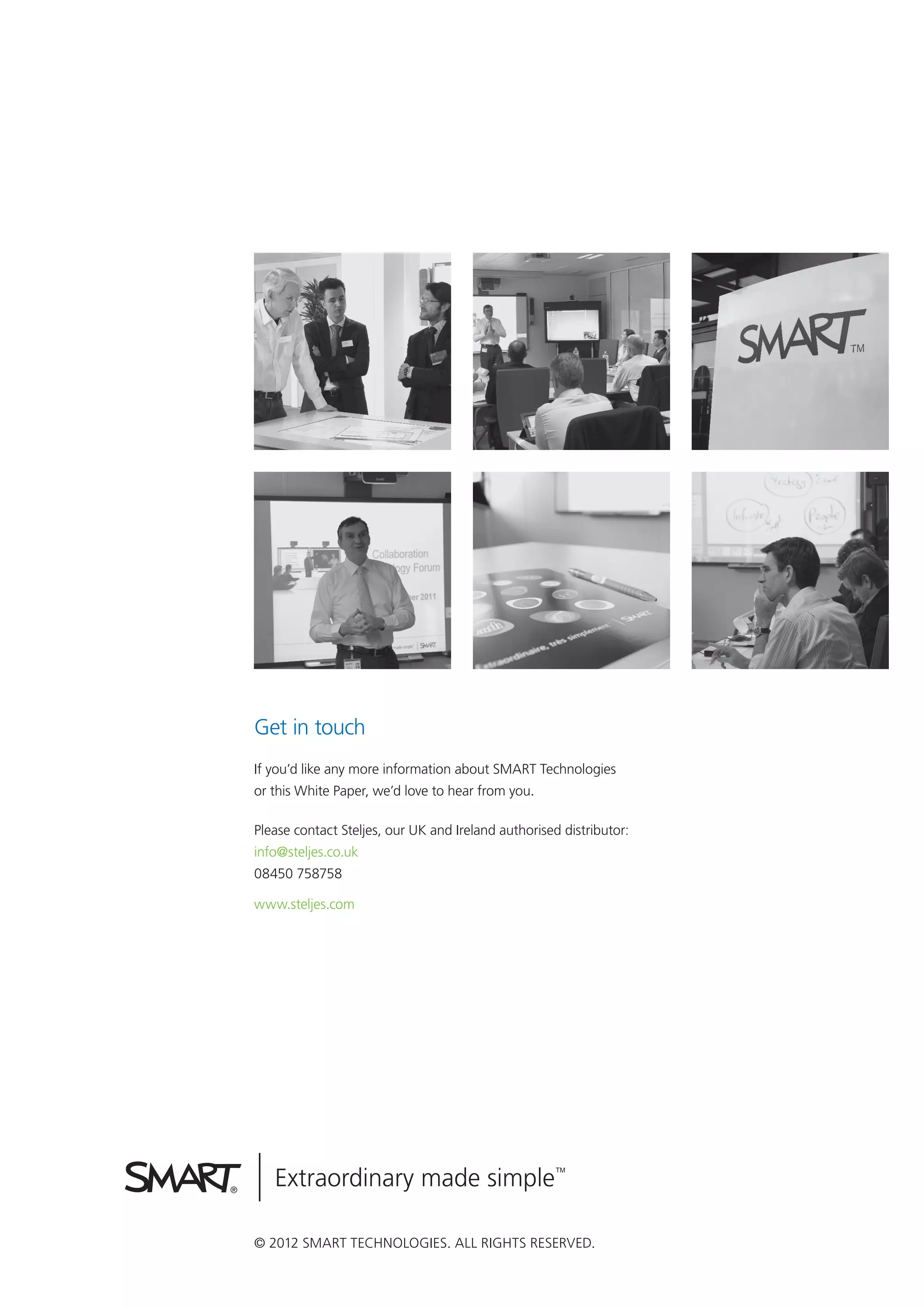 Get in touch
If you’d like any more information about SMART Technologies
or this White Paper, we’d love to hear from you.

Please contact Steljes, our UK and Ireland authorised distributor:
info@steljes.co.uk
08450 758758

www.steljes.com




© 2012 SMART Technologies. All rights reserved.
 