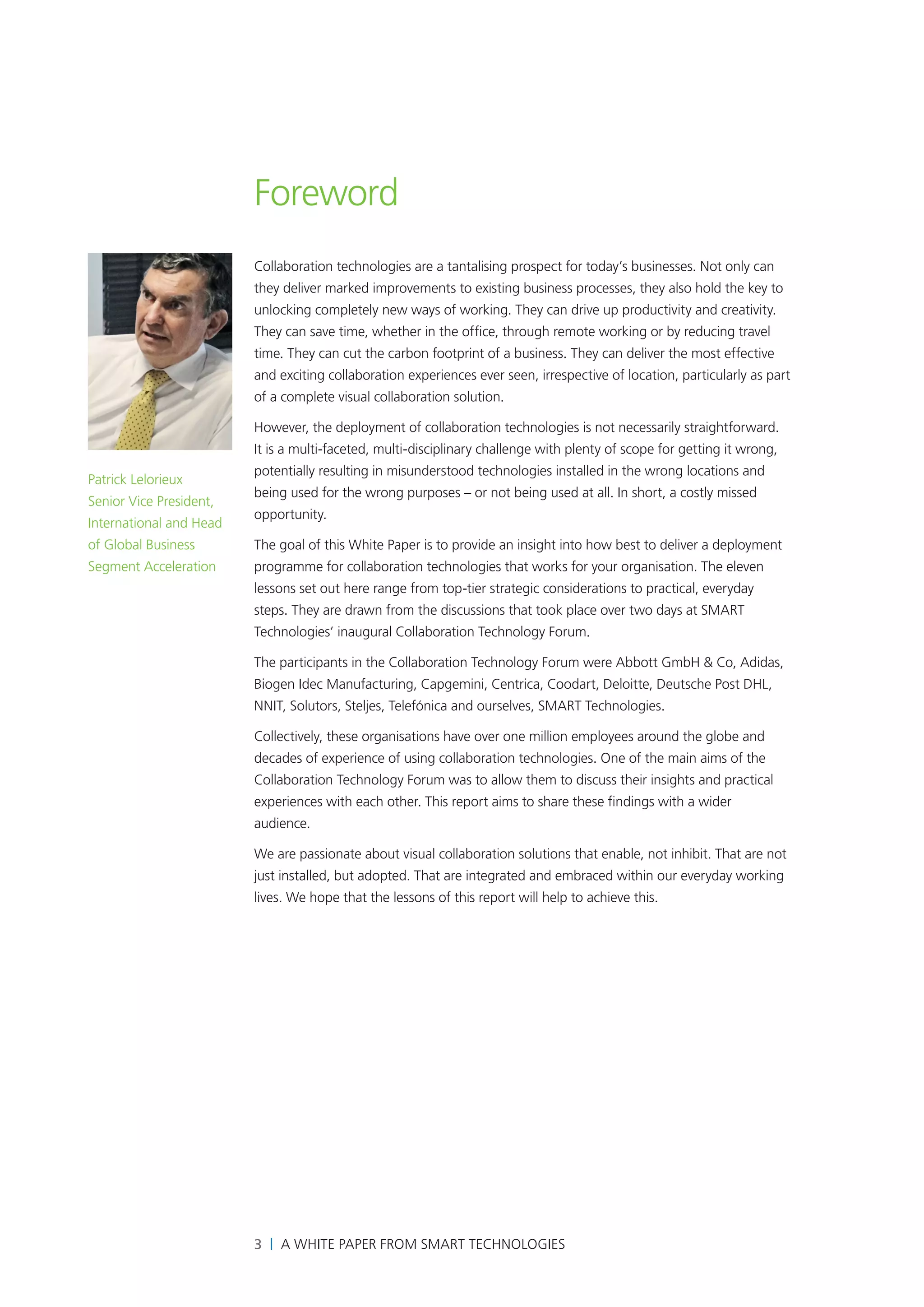 Foreword
                         Collaboration technologies are a tantalising prospect for today’s businesses. Not only can
                         they deliver marked improvements to existing business processes, they also hold the key to
                         unlocking completely new ways of working. They can drive up productivity and creativity.
                         They can save time, whether in the office, through remote working or by reducing travel
                         time. They can cut the carbon footprint of a business. They can deliver the most effective
                         and exciting collaboration experiences ever seen, irrespective of location, particularly as part
                         of a complete visual collaboration solution.

                         However, the deployment of collaboration technologies is not necessarily straightforward.
                         It is a multi-faceted, multi-disciplinary challenge with plenty of scope for getting it wrong,
                         potentially resulting in misunderstood technologies installed in the wrong locations and
Patrick Lelorieux
                         being used for the wrong purposes – or not being used at all. In short, a costly missed
Senior Vice President,
                         opportunity.
International and Head
of Global Business       The goal of this White Paper is to provide an insight into how best to deliver a deployment
Segment Acceleration     programme for collaboration technologies that works for your organisation. The eleven
                         lessons set out here range from top-tier strategic considerations to practical, everyday
                         steps. They are drawn from the discussions that took place over two days at SMART
                         Technologies’ inaugural Collaboration Technology Forum.

                         The participants in the Collaboration Technology Forum were Abbott GmbH & Co, Adidas,
                         Biogen Idec Manufacturing, Capgemini, Centrica, Coodart, Deloitte, Deutsche Post DHL,
                         NNIT, Solutors, Steljes, Telefónica and ourselves, SMART Technologies.

                         Collectively, these organisations have over one million employees around the globe and
                         decades of experience of using collaboration technologies. One of the main aims of the
                         Collaboration Technology Forum was to allow them to discuss their insights and practical
                         experiences with each other. This report aims to share these findings with a wider
                         audience.

                         We are passionate about visual collaboration solutions that enable, not inhibit. That are not
                         just installed, but adopted. That are integrated and embraced within our everyday working
                         lives. We hope that the lessons of this report will help to achieve this.




                         3 | A White Paper from SMART Technologies
 