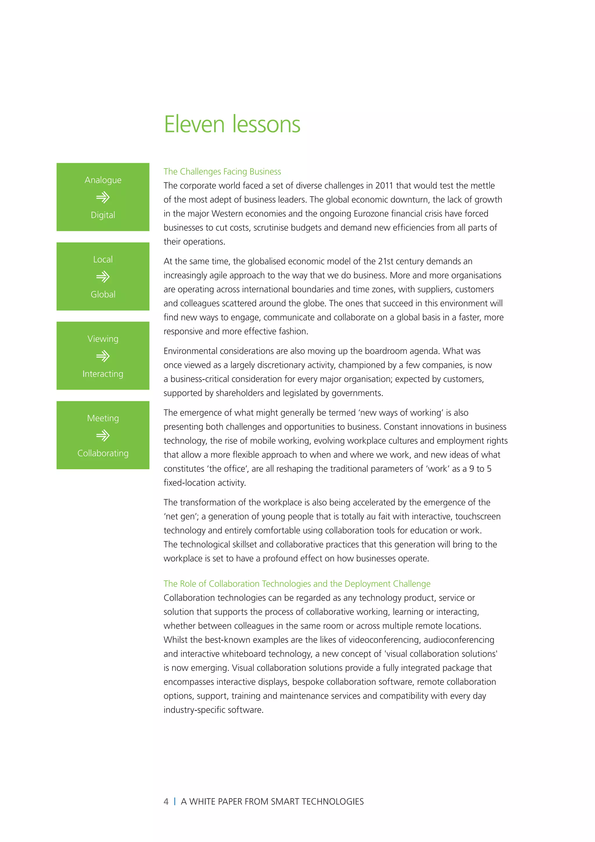 Eleven lessons
                The Challenges Facing Business
 Analogue
                The corporate world faced a set of diverse challenges in 2011 that would test the mettle
    ➾           of the most adept of business leaders. The global economic downturn, the lack of growth
   Digital      in the major Western economies and the ongoing Eurozone financial crisis have forced
                businesses to cut costs, scrutinise budgets and demand new efficiencies from all parts of
                their operations.
    Local       At the same time, the globalised economic model of the 21st century demands an

    ➾           increasingly agile approach to the way that we do business. More and more organisations
                are operating across international boundaries and time zones, with suppliers, customers
   Global
                and colleagues scattered around the globe. The ones that succeed in this environment will
                find new ways to engage, communicate and collaborate on a global basis in a faster, more
                responsive and more effective fashion.
  Viewing

    ➾           Environmental considerations are also moving up the boardroom agenda. What was
                once viewed as a largely discretionary activity, championed by a few companies, is now
 Interacting
                a business-critical consideration for every major organisation; expected by customers,
                supported by shareholders and legislated by governments.

                The emergence of what might generally be termed ‘new ways of working’ is also
  Meeting
                presenting both challenges and opportunities to business. Constant innovations in business
    ➾           technology, the rise of mobile working, evolving workplace cultures and employment rights
Collaborating   that allow a more flexible approach to when and where we work, and new ideas of what
                constitutes ‘the office’, are all reshaping the traditional parameters of ‘work’ as a 9 to 5
                fixed-location activity.

                The transformation of the workplace is also being accelerated by the emergence of the
                ‘net gen’; a generation of young people that is totally au fait with interactive, touchscreen
                technology and entirely comfortable using collaboration tools for education or work.
                The technological skillset and collaborative practices that this generation will bring to the
                workplace is set to have a profound effect on how businesses operate.

                The Role of Collaboration Technologies and the Deployment Challenge
                Collaboration technologies can be regarded as any technology product, service or
                solution that supports the process of collaborative working, learning or interacting,
                whether between colleagues in the same room or across multiple remote locations.
                Whilst the best-known examples are the likes of videoconferencing, audioconferencing
                and interactive whiteboard technology, a new concept of 'visual collaboration solutions'
                is now emerging. Visual collaboration solutions provide a fully integrated package that
                encompasses interactive displays, bespoke collaboration software, remote collaboration
                options, support, training and maintenance services and compatibility with every day
                industry-specific software.




                4 | A White Paper from SMART Technologies
 