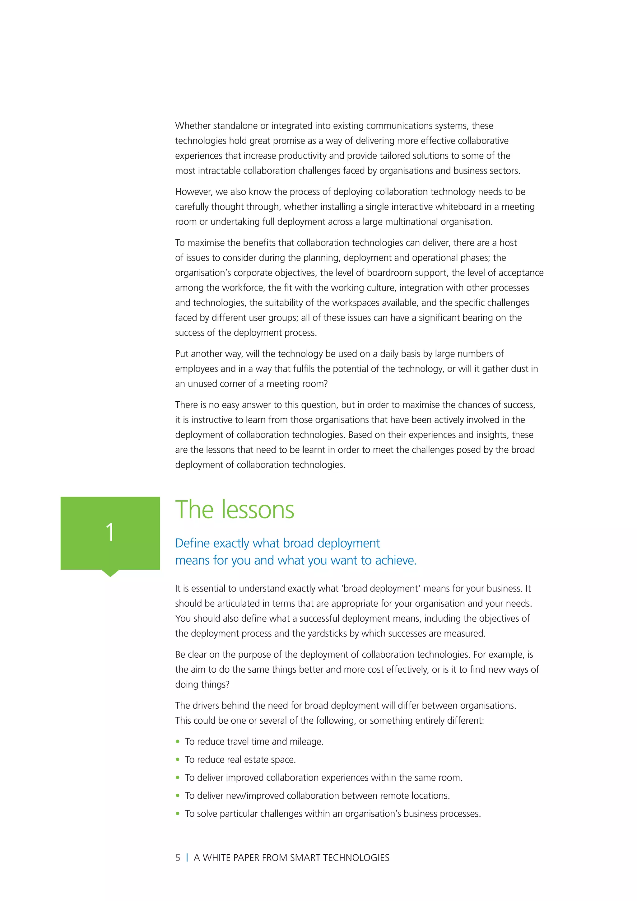 Whether standalone or integrated into existing communications systems, these
    technologies hold great promise as a way of delivering more effective collaborative
    experiences that increase productivity and provide tailored solutions to some of the
    most intractable collaboration challenges faced by organisations and business sectors.

    However, we also know the process of deploying collaboration technology needs to be
    carefully thought through, whether installing a single interactive whiteboard in a meeting
    room or undertaking full deployment across a large multinational organisation.

    To maximise the benefits that collaboration technologies can deliver, there are a host
    of issues to consider during the planning, deployment and operational phases; the
    organisation’s corporate objectives, the level of boardroom support, the level of acceptance
    among the workforce, the fit with the working culture, integration with other processes
    and technologies, the suitability of the workspaces available, and the specific challenges
    faced by different user groups; all of these issues can have a significant bearing on the
    success of the deployment process.

    Put another way, will the technology be used on a daily basis by large numbers of
    employees and in a way that fulfils the potential of the technology, or will it gather dust in
    an unused corner of a meeting room?

    There is no easy answer to this question, but in order to maximise the chances of success,
    it is instructive to learn from those organisations that have been actively involved in the
    deployment of collaboration technologies. Based on their experiences and insights, these
    are the lessons that need to be learnt in order to meet the challenges posed by the broad
    deployment of collaboration technologies.




    The lessons
1   Define exactly what broad deployment
    means for you and what you want to achieve.

    It is essential to understand exactly what ‘broad deployment’ means for your business. It
    should be articulated in terms that are appropriate for your organisation and your needs.
    You should also define what a successful deployment means, including the objectives of
    the deployment process and the yardsticks by which successes are measured.

    Be clear on the purpose of the deployment of collaboration technologies. For example, is
    the aim to do the same things better and more cost effectively, or is it to find new ways of
    doing things?

    The drivers behind the need for broad deployment will differ between organisations.
    This could be one or several of the following, or something entirely different:

    • To reduce travel time and mileage.
    • To reduce real estate space.
    • To deliver improved collaboration experiences within the same room.
    • To deliver new/improved collaboration between remote locations.
    • To solve particular challenges within an organisation’s business processes.



    5 | A White Paper from SMART Technologies
 