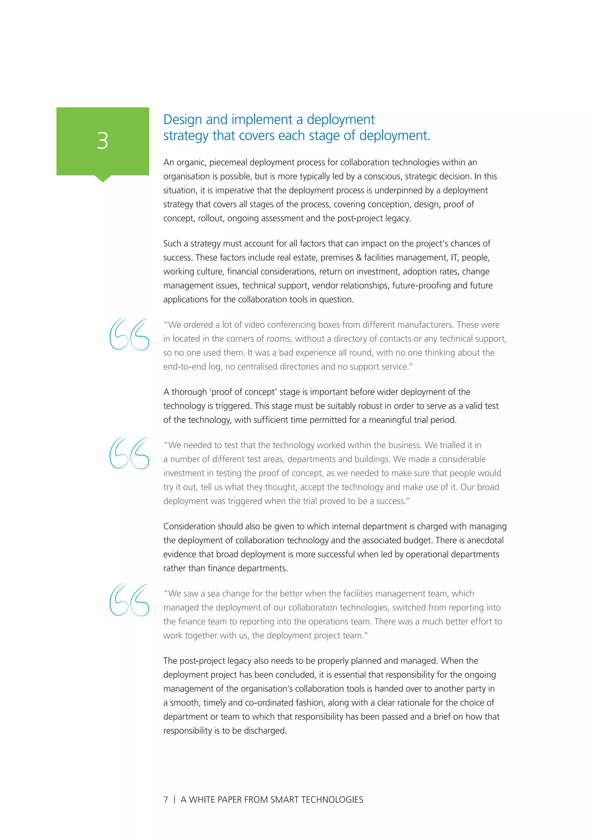Design and implement a deployment
3   strategy that covers each stage of deployment.
    An organic, piecemeal deployment process for collaboration technologies within an
    organisation is possible, but is more typically led by a conscious, strategic decision. In this
    situation, it is imperative that the deployment process is underpinned by a deployment
    strategy that covers all stages of the process, covering conception, design, proof of
    concept, rollout, ongoing assessment and the post-project legacy.

    Such a strategy must account for all factors that can impact on the project’s chances of
    success. These factors include real estate, premises & facilities management, IT, people,
    working culture, financial considerations, return on investment, adoption rates, change
    management issues, technical support, vendor relationships, future-proofing and future
    applications for the collaboration tools in question.

    “We ordered a lot of video conferencing boxes from different manufacturers. These were
    in located in the corners of rooms, without a directory of contacts or any technical support,
    so no one used them. It was a bad experience all round, with no one thinking about the
    end-to-end log, no centralised directories and no support service.”

    A thorough ‘proof of concept’ stage is important before wider deployment of the
    technology is triggered. This stage must be suitably robust in order to serve as a valid test
    of the technology, with sufficient time permitted for a meaningful trial period.

    “We needed to test that the technology worked within the business. We trialled it in
    a number of different test areas, departments and buildings. We made a considerable
    investment in testing the proof of concept, as we needed to make sure that people would
    try it out, tell us what they thought, accept the technology and make use of it. Our broad
    deployment was triggered when the trial proved to be a success.”

    Consideration should also be given to which internal department is charged with managing
    the deployment of collaboration technology and the associated budget. There is anecdotal
    evidence that broad deployment is more successful when led by operational departments
    rather than finance departments.

    “We saw a sea change for the better when the facilities management team, which
    managed the deployment of our collaboration technologies, switched from reporting into
    the finance team to reporting into the operations team. There was a much better effort to
    work together with us, the deployment project team.”

    The post-project legacy also needs to be properly planned and managed. When the
    deployment project has been concluded, it is essential that responsibility for the ongoing
    management of the organisation’s collaboration tools is handed over to another party in
    a smooth, timely and co-ordinated fashion, along with a clear rationale for the choice of
    department or team to which that responsibility has been passed and a brief on how that
    responsibility is to be discharged.




    7 | A White Paper from SMART Technologies
 
