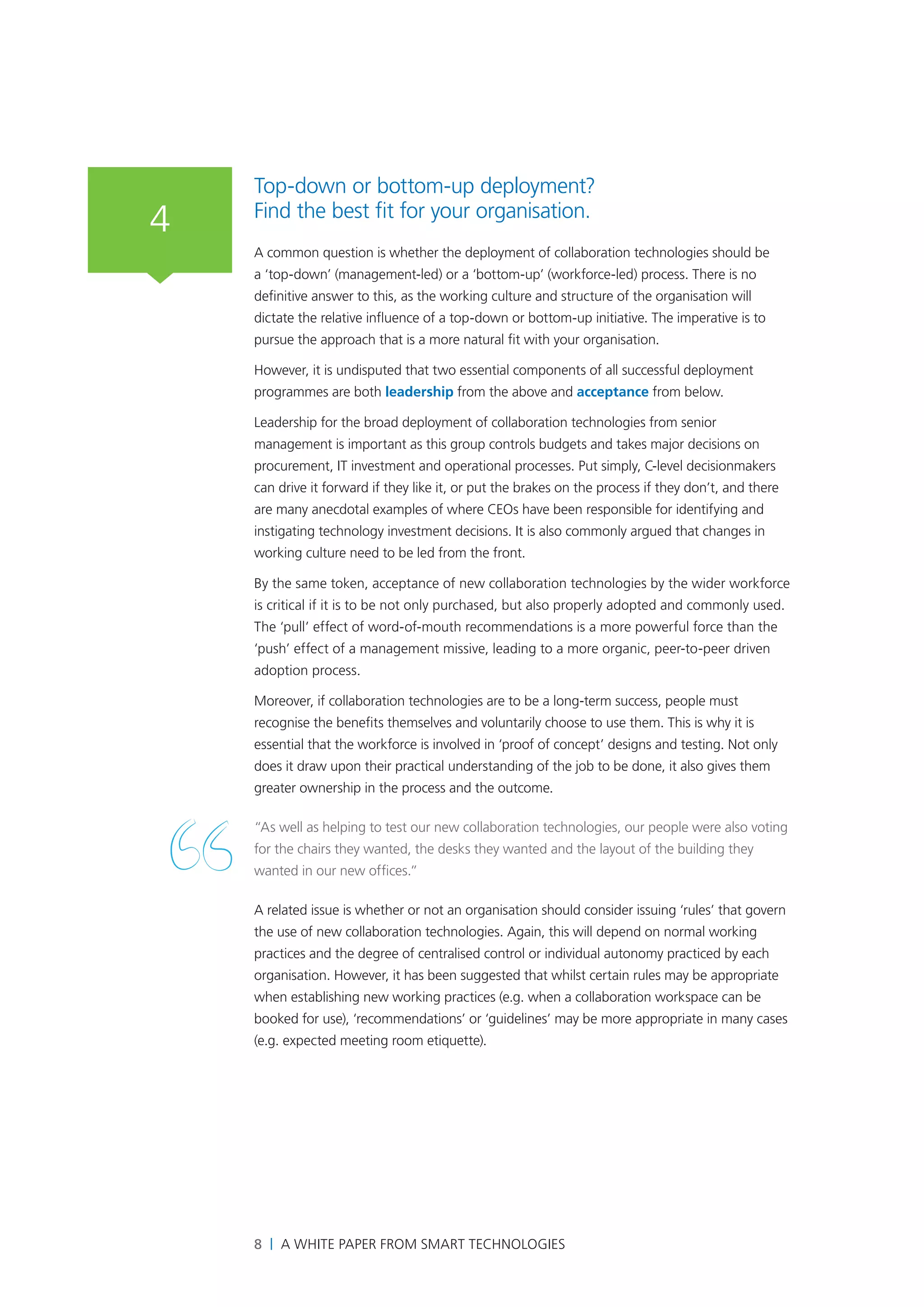 Top-down or bottom-up deployment?
4   Find the best fit for your organisation.
    A common question is whether the deployment of collaboration technologies should be
    a ‘top-down’ (management-led) or a ‘bottom-up’ (workforce-led) process. There is no
    definitive answer to this, as the working culture and structure of the organisation will
    dictate the relative influence of a top-down or bottom-up initiative. The imperative is to
    pursue the approach that is a more natural fit with your organisation.

    However, it is undisputed that two essential components of all successful deployment
    programmes are both leadership from the above and acceptance from below.

    Leadership for the broad deployment of collaboration technologies from senior
    management is important as this group controls budgets and takes major decisions on
    procurement, IT investment and operational processes. Put simply, C-level decisionmakers
    can drive it forward if they like it, or put the brakes on the process if they don’t, and there
    are many anecdotal examples of where CEOs have been responsible for identifying and
    instigating technology investment decisions. It is also commonly argued that changes in
    working culture need to be led from the front.

    By the same token, acceptance of new collaboration technologies by the wider workforce
    is critical if it is to be not only purchased, but also properly adopted and commonly used.
    The ‘pull’ effect of word-of-mouth recommendations is a more powerful force than the
    ‘push’ effect of a management missive, leading to a more organic, peer-to-peer driven
    adoption process.

    Moreover, if collaboration technologies are to be a long-term success, people must
    recognise the benefits themselves and voluntarily choose to use them. This is why it is
    essential that the workforce is involved in ‘proof of concept’ designs and testing. Not only
    does it draw upon their practical understanding of the job to be done, it also gives them
    greater ownership in the process and the outcome.

    “As well as helping to test our new collaboration technologies, our people were also voting
    for the chairs they wanted, the desks they wanted and the layout of the building they
    wanted in our new offices.”

    A related issue is whether or not an organisation should consider issuing ‘rules’ that govern
    the use of new collaboration technologies. Again, this will depend on normal working
    practices and the degree of centralised control or individual autonomy practiced by each
    organisation. However, it has been suggested that whilst certain rules may be appropriate
    when establishing new working practices (e.g. when a collaboration workspace can be
    booked for use), ‘recommendations’ or ‘guidelines’ may be more appropriate in many cases
    (e.g. expected meeting room etiquette).




    8 | A White Paper from SMART Technologies
 