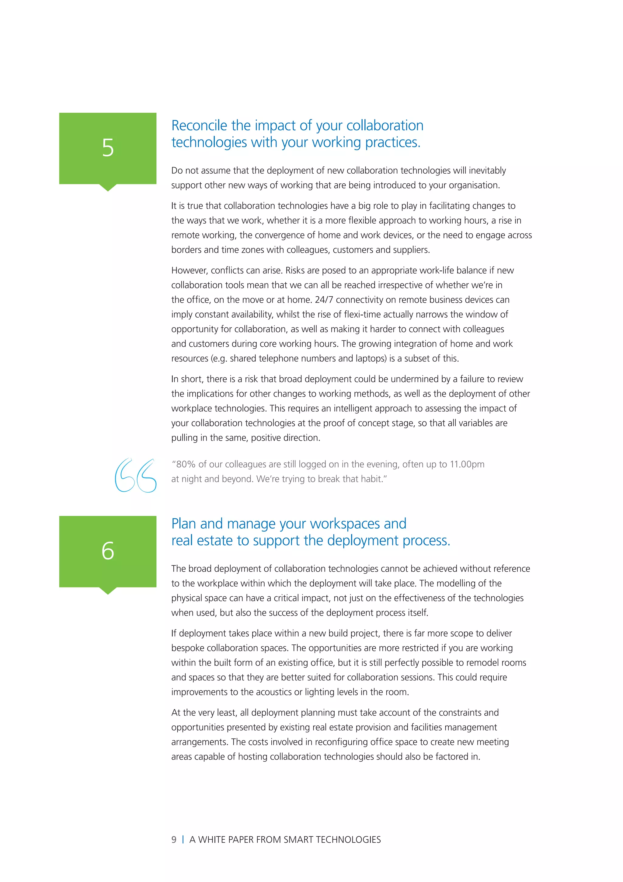 Reconcile the impact of your collaboration
5   technologies with your working practices.
    Do not assume that the deployment of new collaboration technologies will inevitably
    support other new ways of working that are being introduced to your organisation.

    It is true that collaboration technologies have a big role to play in facilitating changes to
    the ways that we work, whether it is a more flexible approach to working hours, a rise in
    remote working, the convergence of home and work devices, or the need to engage across
    borders and time zones with colleagues, customers and suppliers.

    However, conflicts can arise. Risks are posed to an appropriate work-life balance if new
    collaboration tools mean that we can all be reached irrespective of whether we’re in
    the office, on the move or at home. 24/7 connectivity on remote business devices can
    imply constant availability, whilst the rise of flexi-time actually narrows the window of
    opportunity for collaboration, as well as making it harder to connect with colleagues
    and customers during core working hours. The growing integration of home and work
    resources (e.g. shared telephone numbers and laptops) is a subset of this.

    In short, there is a risk that broad deployment could be undermined by a failure to review
    the implications for other changes to working methods, as well as the deployment of other
    workplace technologies. This requires an intelligent approach to assessing the impact of
    your collaboration technologies at the proof of concept stage, so that all variables are
    pulling in the same, positive direction.

    “80% of our colleagues are still logged on in the evening, often up to 11.00pm
    at night and beyond. We’re trying to break that habit.”



    Plan and manage your workspaces and
    real estate to support the deployment process.
6   The broad deployment of collaboration technologies cannot be achieved without reference
    to the workplace within which the deployment will take place. The modelling of the
    physical space can have a critical impact, not just on the effectiveness of the technologies
    when used, but also the success of the deployment process itself.

    If deployment takes place within a new build project, there is far more scope to deliver
    bespoke collaboration spaces. The opportunities are more restricted if you are working
    within the built form of an existing office, but it is still perfectly possible to remodel rooms
    and spaces so that they are better suited for collaboration sessions. This could require
    improvements to the acoustics or lighting levels in the room.

    At the very least, all deployment planning must take account of the constraints and
    opportunities presented by existing real estate provision and facilities management
    arrangements. The costs involved in reconfiguring office space to create new meeting
    areas capable of hosting collaboration technologies should also be factored in.




    9 | A White Paper from SMART Technologies
 