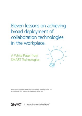 Eleven lessons on achieving
broad deployment of
collaboration technologies
in the workplace.

A White Paper from
SMART Technologies




Based on discussions held at the SMART Collaboration Technology Forum 2011.
9–10 November 2011, SMART Executive Briefing Centre, Paris.
 