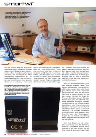■ Kurt Olesen ist Gründer und Geschäftsführer
von SmartWi. Hier zeigt er ein Modell des
neuen SmartWi der 2. Generation. Mit
diesem Modell will er die Programmbetreiber
überzeugen und damit die Geschäfte des
Unternehmens stark ausweiten.




nun den riesigen Markt der Programm-                  Olesen. Er macht darauf aufmerksam,      bot. Entweder die Kunden müssen ein
betreiber erobern. „Deswegen auch das                 dass die Programmbetreiber einen         zweites Pay-TV-Abonnement abschlie-
neue moderne Design und die Konzen-                   enormen Markt ignorieren im Bereich      ßen, was normalerweise viel zu teuer
tration auf die Farbe Schwarz,“ ergänzt               der Zweit- und Drittgerät in den Haus-   ist. Oder manche Programmbetrei-
Jens Glad, der als Designer für diese                 halten. „Wer hat denn heute nur ein      ber bieten Zweitkarten zu einem gün-
Entscheidung verantwortlich ist. „Im                  einziges TV-Gerät?“ meint Kurt Olesen,   stigeren Preis an, aber da stellt sich
neuen Design können Programmbetrei-                   „jeder Haushalt hat doch mehrere TV-     dann die Frage, wo diese Zweitkarten
ber das SmartWi unter ihrem eigenen                   Geräte.“ Fast alle Programmmbetreiber    im Endeffekt landen.
Markennamen anbieten,“ meint Kurt                     aber lassen diese Kunden ohne Ange-
                                                                                                  Wenn die Programmbetreiber jeoch
■ Preview-Bilder des neuen SmartWi: links das                                                  den SmartWi entweder selbst ihren
SmartWi der 1. Generation mit seinem sehr                                                      Kunden anbieten oder zumindest offizi-
technischen Aussehen und rechts das Smartwi
der 2. Generation im futuristischen edlem                                                      ell linzenzieren, dann kann jeder Kunde
Design. Beim alten SmartWi wird die Pay-TV-                                                    ganz offiziell seine Zweit- oder Dritt-
Karte auf der Seite eingesteckt, beaim neuen
Modell verschwindet die Karte unsichtbar im
                                                                                               geräte benutzen, denn die Reichweite
Inneren des Gerätes.                                                                           des SmartWi genügt natürlich nur für
                                                                                               den eigenen Haushalt. Die Angst der
                                                                                               Programmbetreiber, dass die Benutzer
                                                                                               Karten illegal über ein Netzwerk meh-
                                                                                               reren Benutzern zugänglich machen,
                                                                                               ist beim SmartWi von vorneherein aus-
                                                                                               geschlossen. „Die Programmbetreiber
                                                                                               übersehen hier einen enormen Markt!“
                                                                                               ist sich Kurt Olesen sicher. Er weiß auch
                                                                                               den Grund: „Die Techniker bei den Pro-
                                                                                               grammbetreibern sind begeistert vom
                                                                                               SmartWi, aber die Marketingabtei-
                                                                                               lungen, die von Technik keine Ahnung
                                                                                               haben, begreifen einfach nicht die Tech-
                                                                                               nik des SmartWi.“

                                                                                                 Aber Kurt Olesen ist sich sicher:
                                                                                               das neue Design wird die Marketing-
                                                                                               fachleute aufmerksam werden lassen
                                                                                               und das ist der erste Schritt, um den
                                                                                               SmartWi der 2. Generation in das Markt-


64    TELE-satellite — Global Digital TV Magazine — 10-1
                                                       1/2010 — www.TELE-satellite.com
 