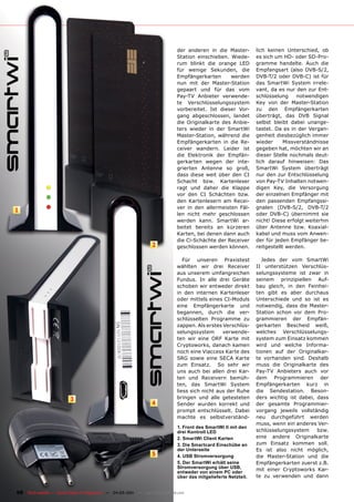 der anderen in die Master-         lich keinen Unterschied, ob
                                                                               Station einschieben. Wiede-        es sich um HD- oder SD-Pro-
                                                                               rum blinkt die orange LED          gramme handelte. Auch die
                                                                               für wenige Sekunden, die           Empfangsart (also DVB-S/2,
                                                                               Empfängerkarten      werden        DVB-T/2 oder DVB-C) ist für
                                                                               nun mit der Master-Station         das SmartWi System irrele-
                                                                               gepaart und für das vom            vant, da es nur den zur Ent-
                                                                               Pay-TV Anbieter verwende-          schlüsselung     notwendigen
                                                                               te Verschlüsselungssystem          Key von der Master-Station
                                                                               vorbereitet. Ist dieser Vor-       zu den Empfängerkarten
                                                                               gang abgeschlossen, landet         überträgt, das DVB Signal
                                                                               die Originalkarte des Anbie-       selbst bleibt dabei unange-
                                                                               ters wieder in der SmartWi         tastet. Da es in der Vergan-
                                                                               Master-Station, während die        genheit diesbezüglich immer
                                                                               Empfängerkarten in die Re-         wieder      Missverständnisse
                                                                               ceiver wandern. Leider ist         gegeben hat, möchten wir an
                                                                               die Elektronik der Empfän-         dieser Stelle nochmals deut-
                                                                               gerkarten wegen der inte-          lich darauf hinweisen: Das
                                                                               grierten Antenne so groß,          SmartWi System überträgt
                                                                               dass diese weit über den CI        nur den zur Entschlüsselung
                                                                               Schacht bzw. Kartenleser           von Pay-TV Inhalten notwen-
                                                                               ragt und daher die Klappe          digen Key, die Versorgung
                                                                               vor den CI Schächten bzw.          der einzelnen Empfänger mit
                                                                               den Kartenlesern am Recei-         den passenden Empfangssi-
                                                                               ver in den allermeisten Fäl-       gnalen (DVB-S/2, DVB-T/2
1
                                                                               len nicht mehr geschlossen         oder DVB-C) übernimmt sie
                                                                               werden kann. SmartWi ar-           nicht! Diese erfolgt weiterhin
                                                                               beitet bereits an kürzeren         über Antenne bzw. Koaxial-
                                                                               Karten, bei denen dann auch        kabel und muss vom Anwen-
                                                                               die Ci-Schächte der Receiver       der für jeden Empfänger be-
                                                                   2           geschlossen werden können.         reitgestellt werden.

                                                                                  Für unseren Praxistest             Jedes der vom SmartWi
                                                                               wählten wir drei Receiver          II unterstützen Verschlüs-
                                                                               aus unserem umfangreichen          selungssysteme ist zwar in
                                                                               Fundus. In alle drei Geräte        seinem prinzipiellen Auf-
                                                                               schoben wir entweder direkt        bau gleich, in den Feinhei-
                                                                               in den internen Kartenleser        ten gibt es aber durchaus
                                                                               oder mittels eines CI-Moduls       Unterschiede und so ist es
                                                                               eine Empfängerkarte und            notwendig, dass die Master-
                                                                               begannen, durch die ver-           Station schon vor dem Pro-
                                                                               schlüsselten Programme zu          grammieren der Empfän-
                                                                               zappen. Als erstes Verschlüs-      gerkarten Bescheid weiß,
                                                                               selungssystem      verwende-       welches Verschlüsselungs-
                                                                               ten wir eine ORF Karte mit         system zum Einsatz kommen
                                                                               Cryptoworks, danach kamen          wird und welche Informa-
                                                                               noch eine Viaccess Karte des       tionen auf der Originalkar-
                                                                               SRG sowie eine SECA Karte          te vorhanden sind. Deshalb
                                                                               zum Einsatz. So sehr wir           muss die Originalkarte des
                                                                               uns auch bei allen drei Kar-       Pay-TV Anbieters auch vor
                                                                               ten und Receivern bemüh-           dem Programmieren der
                                                                               ten, das SmartWi System            Empfängerkarten kurz in
                                                                               liess sich nicht aus der Ruhe      die Sendestation. Beson-
                          3                                                    bringen und alle getesteten        ders wichtig ist dabei, dass
                                                                   4           Sender wurden korrekt und          der gesamte Programmier-
                                                                               prompt entschlüsselt. Dabei        vorgang jeweils vollständig
                                                                               machte es selbstverständ-          neu durchgeführt werden
                                                                                                                  muss, wenn ein anderes Ver-
                                                                               1. Front des SmartWi II mit den
                                                                               drei Kontroll LED                  schlüsselungssystem     bzw.
                                                                               2. SmartWi Client Karten           eine andere Originalkarte
                                                                               3. Die Smartcard Einschübe an      zum Einsatz kommen soll.
                                                                               der Unterseite                     Es ist also nicht möglich,
                                                                   5           4. USB Stromversorgung             die Master-Station und die
                                                                               5. Der SmartWi erhält seine        Empfängerkarten zuerst z.B.
                                                                               Stromversorgung über USB,          mit einer Cryptoworks Kar-
                                                                               entweder von einem PC oder
                                                                               über das mitgelieferte Netzteil.   te zu verwenden und dann


68 TELE-satellite — Global Digital TV Magazine — 04-05/201 — www.TELE-satellite.com
                                                         1
 