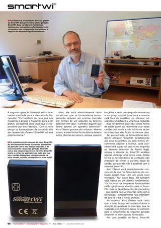 ■ Kurt Olesen é o fundador e director gestor
da SmartWi. Ele apresenta a última geração
SmartWi. Esta versão tem melhorias e
destina-se a conquistar os fornecedores de
conteúdo e por conseguinte, impulsionar o
negócio da empresa significativamente.




A segunda geração SmartWi está clara-                   Aliás, ele está absolutamente certo      forçá-los a pedir uma segunda assinatura
mente orientada para o mercado do for-                ao afirmar que os fornecedores teimo-      a um preço normal (que para a maioria
necedor. “Foi também por isso que nós                 samente ignoram um enorme mercado          está fora de questão), ou oferecer um
mudamos o design e mudamos para a cor                 em termos de um segundo ou terceiro        segundo smartcard a uma taxa reduzida
preta”, acrescenta Jens Glad, que é res-              televisor em casa. “Conhece alguém que     - mas novamente aqui não existe forma
ponsável por esta decisão. “Com o novo                tenha apenas um aparelho televisivo?”      de saber quem vai realmente usar estes
design os fornecedores de conteúdo vão                Kurt Olesen gostava de conhecer. Mesmo     cartões adicionais e não há forma de ter
ser capazes de oferecer SmartWi sob sua               assim, a maioria dos fornecedores deixam   a certeza que eles ficam na mesma casa.
própria marca.”                                       estes clientes ao escuro, porque querem       Se, por um lado, os fornecedores deci-
                                                                                                 direm oferecer SmartWi directamente
                                                                                                 aos seus assinantes, ou pelo menos ofi-
■ Pré-visualização da imagem do novo SmartWi:
do lado esquerdo temos o primeiro dispositivo                                                    cialmente adquire a licença, cada assi-
de geração com o seu design inspirado, e do                                                      nante será capaz de usar o seu segundo
lado esquerdo a segunda geração SmartWi                                                          ou terceiro televisor de forma legal,
com a sua elegante aparência. O velho SmartWi
aceita o cartão de assinatura de lado, por sua                                                   porque o alcance do SmartWi wireless
vez o cartão desaparece completamente na                                                         apenas abrange uma única casa. Desta
nova versão, criando uma aparência mais subtil.                                                  forma os fornecedores de conteúdo não
                                                                                                 precisam de temer a partilha ilegal do
                                                                                                 cartão, porque isto não é possível com o
                                                                                                 sistema SmartWi.
                                                                                                    Kurt Olesen está absolutamente con-
                                                                                                 vencido de que “os fornecedores de con-
                                                                                                 teúdo podem ficar com um vasto novo
                                                                                                 mercado.” Por outro lado, ele também
                                                                                                 está ciente de um dilema fundamental:
                                                                                                 “Os técnicos de empresas fornecedoras
                                                                                                 estão geralmente abertos para o Smar-
                                                                                                 tWi, mas os departamentos de marketing
                                                                                                 - que poderá não se importar tanto com a
                                                                                                 tecnologia - simplesmente não entendem
                                                                                                 de que se trata o nosso produto. “
                                                                                                    No entanto, Kurt Olesen está certo
                                                                                                 que: o novo design vai também chamar a
                                                                                                 atenção das pessoas no mercado, que na
                                                                                                 realidade é o primeiro passo no caminho
                                                                                                 para o lançamento da segunda geração
                                                                                                 SmartWi no mercado do fornecedor.
                                                                                                    Por uma questão de facto, SmartWi

64    TELE-satellite — Global Digital TV Magazine — 10-1
                                                       1/2010 — www.TELE-satellite.com
 