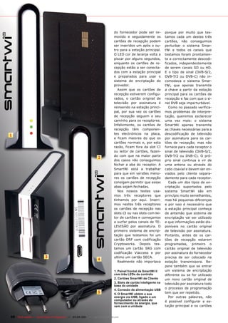do fornecedor pode ser re-          porque por muito que tes-
                                                                               movido e seguidamente os            tamos cada um destes três
                                                                               cartões de recepção podem           cartões, não conseguimos
                                                                               ser inseridos um após o ou-         perturbar o sistema Smar-
                                                                               tro para a estação principal.       tWi e todos os canais que
                                                                               O LED cor de laranja volta a        testamos foram prontamen-
                                                                               piscar por alguns segundos,         te e correctamente descodi-
                                                                               enquanto os cartões de re-          ficados, independentemente
                                                                               cepção estão a ser conecta-         de serem canais SD ou HD.
                                                                               dos com a estação principal         E o tipo de sinal (DVB-S/2,
                                                                               e preparados para usar o            DVB-T/2 ou DVB-C) não in-
                                                                               sistema de encriptação do           comodava o sistema Smar-
                                                                               provedor.                           tWi, que apenas transmite
                                                                                  Assim que os cartões de          a chave a partir da estação
                                                                               recepção estiverem configu-         principal para os cartões de
                                                                               rados, o cartão original de         recepção e faz com que o si-
                                                                               televisão por assinatura é          nal DVB seja imperturbável.
                                                                               reinserido na estação princi-          Como no passado verifica-
                                                                               pal, por sua vez os cartões         mos problemas de interpre-
                                                                               de recepção seguem o seu            tação, queremos esclarecer
                                                                               caminho para os receptores.         uma vez mais: o sistema
                                                                               Infelizmente, os cartões de         SmartWi apenas transmite
                                                                               recepção têm componen-              as chaves necessárias para a
                                                                               tes electrónicos na placa,          descodificação de televisão
1
                                                                               e ficam maiores do que os           por assinatura para os car-
                                                                               cartões normais e, por esta         tões de recepção; mas não
                                                                               razão, ficam fora da slot CI        fornece para cada receptor o
                                                                               ou leitor de cartões, fazen-        sinal de televisão (DVB-S/2,
                                                                               do com que na maior parte           DVB-T/2 ou DVB-C). O pró-
                                                                   2
                                                                               dos casos não conseguimos           prio sinal continua a vir de
                                                                               fechar a aba do receptor. A         uma antena ou através do
                                                                               SmartWi está a trabalhar            cabo coaxial e devem ser en-
                                                                               para que em versões meno-           viados pelo cliente separa-
                                                                               res os cartões de recepção          damente para cada receptor.
                                                                               consigam permitir que essas            Cada um dos tipos de en-
                                                                               abas sejam fechadas.                criptação suportados pelo
                                                                                  Nos nossos testes usa-           sistema SmartWi são em
                                                                               mos três receptores que             princípio muito semelhantes,
                                                                               tínhamos por aqui. Inseri-          mas há pequenas diferenças
                                                                               mos nestes três receptores          e por isso é necessário que
                                                                               os cartões de recepção nas          a estação principal conheça
                                                                               slots CI ou nas slots com lei-      de antemão que sistema de
                                                                               tor de cartões e começamos          encriptação vai ser utilizado
                                                                               a surfar pelos canais de TE-        e que informações estão dis-
                                                                               LEVISÃO por assinatura. O           poníveis no cartão original
                                                                               primeiro sistema de encrip-         de televisão por assinatura.
                                                                               tação que testamos foi um           Portanto, antes de os car-
                                                                               cartão ORF com codificação          tões de recepção estarem
                                                                               Cryptoworks. Depois tes-            programadas, primeiro o
                                                                               tamos um cartão SRG com             cartão original de televisão
                                                                               codificação Viaccess e por          por assinatura do fornecedor
                          3                                                    ultimo um cartão SECA.              precisa de ser colocado na
                                                                   4
                                                                                  Realmente não importava          estação transmissora. Re-
                                                                                                                   pare também que se entrar
                                                                               1. Painel frontal da SmartWi II     um sistema de encriptação
                                                                               com três LEDs de controlo           diferente ou se for utilizado
                                                                               2. Cartões SmartWi de Cliente       um novo cartão original de
                                                                               3. Slots de cartão inteligente na   televisão por assinatura todo
                                                                               base da unidade
                                                                               4. Conexão de alimentação USB
                                                                                                                   o processo de programação
                                                                   5           5. O SmartWi obtém a sua            tem que ser repetido.
                                                                               energia via USB, ligado a um           Por outras palavras, não
                                                                               computador ou através do            é possível configurar a es-
                                                                               fornecimento de energia, que
                                                                               vem com a unidade                   tação principal e os cartões


68 TELE-satellite — Global Digital TV Magazine — 04-05/201 — www.TELE-satellite.com
                                                         1
 