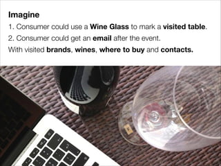 Imagine
1. Consumer could use a Wine Glass to mark a visited table.
2. Consumer could get an email after the event.
With visited brands, wines, where to buy and contacts.

 