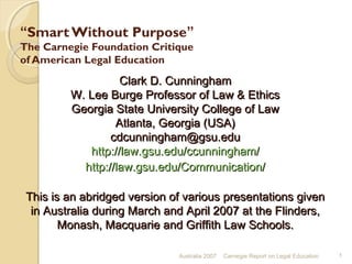 “Smart Without Purpose”
The Carnegie Foundation Critique
of American Legal Education
Australia 2007 Carnegie Report on Legal Education 1
Clark D. CunninghamClark D. Cunningham
W. Lee Burge Professor of Law & EthicsW. Lee Burge Professor of Law & Ethics
Georgia State University College of LawGeorgia State University College of Law
Atlanta, Georgia (USA)Atlanta, Georgia (USA)
cdcunningham@gsu.educdcunningham@gsu.edu
http://law.gsu.edu/ccunningham/http://law.gsu.edu/ccunningham/
http://law.gsu.edu/Communication/http://law.gsu.edu/Communication/
This is an abridged version of various presentations givenThis is an abridged version of various presentations given
in Australia during March and April 2007 at the Flinders,in Australia during March and April 2007 at the Flinders,
Monash, Macquarie and Griffith Law Schools.Monash, Macquarie and Griffith Law Schools.
 