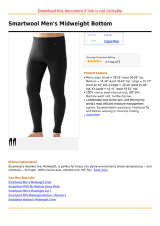 Download this document if link is not clickable


Smartwool Men's Midweight Bottom
                                                               List Price :   $70.00

                                                                   Price :
                                                                              Check Price



                                                              Average Customer Rating

                                                                               4.4 out of 5



                                                          Product Feature
                                                          q   Men's sizes: Small = 29-31" waist 36-38" hip.
                                                              Medium = 32-34" waist 39-41" hip. Large = 35-37"
                                                              waist 42-44" hip. X-Large = 38-40" waist 45-48"
                                                              hip. XX-Large = 41-44" waist 49-51" hip.
                                                          q   100% merino wool interlock knit, UPF 50+.
                                                              Machine wash cold, tumble dry low.
                                                          q   Comfortable next to the skin, and offering the
                                                              world's most efficient moisture-management
                                                              system. Covered elastic waistband, traditional fly,
                                                              and flatlock seaming to minimize chafing.
                                                          q   Read more




Product Description
Smartwool's heaviest line, Midweight, is perfect for forays into alpine environments where temperatures -- and
schedules -- fluctuate. 100% merino wool, interlock knit, UPF 50+. Read more

You May Also Like
Smartwool Men's Midweight Crew
SmartWool PHD Ski Medium Socks Mens
Smartwool Men's Midweight Zip T
Smartwool NTS Midweight Bottom - Women's
Smartwool Women's Midweight Crew
 