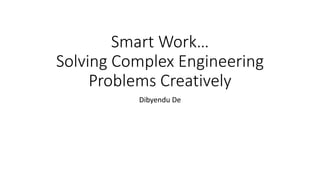 Smart Work…
Solving Complex Engineering
Problems Creatively
Dibyendu De
 