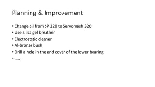 Planning & Improvement
• Change oil from SP 320 to Servomesh 320
• Use silica gel breather
• Electrostatic cleaner
• Al-bronze bush
• Drill a hole in the end cover of the lower bearing
• …..
 
