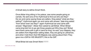 WORK HARD AND WORK SMART
A Small story to define Smart Work.
Once Akbar king sitting in his palace, saw some people going on
camels. He sent one of his rhythmical to find out who are they?
He ran and came saying those are sellers. King asked “what are they
selling?” rhythmical again ran and came with answer “date king asked
“from which town are they?” again rhythmical ran and came with
answer “Afganistan”. Akbar then asked to call Birbal. When Birbal
came,king told him to go ask those people just Who they are? Birbal
went there came with a gift in hand for king, he said "your Majesty, they
are sellers from Afganistan selling dates, they are going to Lakhanow,
and when I told them that HIS Majesty was asking about them They
gave me a Gift for HIS MAJESTY, this is the Gift”.
What Birbal did was Smart Work ! ! ! ! !
 