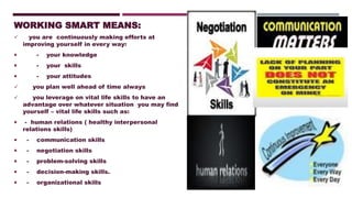 WORKING SMART MEANS:
✓ you are continuously making efforts at
improving yourself in every way:
 - your knowledge
 - your skills
 - your attitudes
✓ you plan well ahead of time always
✓ you leverage on vital life skills to have an
advantage over whatever situation you may find
yourself – vital life skills such as:
 - human relations ( healthy interpersonal
relations skills)
 - communication skills
 - negotiation skills
 - problem-solving skills
 - decision-making skills.
 - organizational skills
 
