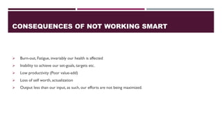 CONSEQUENCES OF NOT WORKING SMART
➢ Burn-out, Fatigue, invariably our health is affected
➢ Inability to achieve our set-goals, targets etc.
➢ Low productivity (Poor value-add)
➢ Loss of self worth, actualization
➢ Output less than our input, as such, our efforts are not being maximized.
 