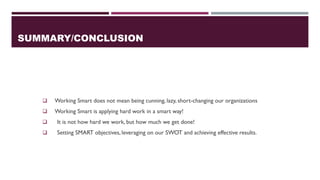 SUMMARY/CONCLUSION
❑ Working Smart does not mean being cunning, lazy, short-changing our organizations
❑ Working Smart is applying hard work in a smart way!
❑ It is not how hard we work, but how much we get done!
❑ Setting SMART objectives, leveraging on our SWOT and achieving effective results.
 