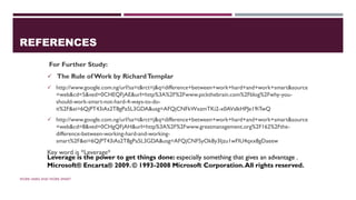 REFERENCES
For Further Study:
✓ The Rule of Work by RichardTemplar
✓ http://www.google.com.ng/url?sa=t&rct=j&q=difference+between+work+hard+and+work+smart&source
=web&cd=5&ved=0CHEQFjAE&url=http%3A%2F%2Fwww.pickthebrain.com%2Fblog%2Fwhy-you-
should-work-smart-not-hard-4-ways-to-do-
it%2F&ei=6QjPT43iAs2T8gPa5L3GDA&usg=AFQjCNFkWxzmTKi2-x0AVslkHPJe19iTwQ
✓ http://www.google.com.ng/url?sa=t&rct=j&q=difference+between+work+hard+and+work+smart&source
=web&cd=8&ved=0CHgQFjAH&url=http%3A%2F%2Fwww.greatmanagement.org%2F162%2Fthe-
difference-between-working-hard-and-working-
smart%2F&ei=6QjPT43iAs2T8gPa5L3GDA&usg=AFQjCNFSyOk8y3Ijzu1wFIU4qxx8gDaeew
Key word is *Leverage*
WORK HARD AND WORK SMART
Leverage is the power to get things done: especially something that gives an advantage .
Microsoft® Encarta® 2009. © 1993-2008 Microsoft Corporation.All rights reserved.
 