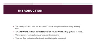 INTRODUCTION
➢ The concept of “work hard and work smart” is now being advanced than solely “working
hard”.
➢ SMARTWORK IS NOT SUBSTITUTE OF HARDWORK..they go hand in hand..
➢ Working smart requires planning, proactive and not reactive
➢ Time and Cost implication of end result should always be considered.
 