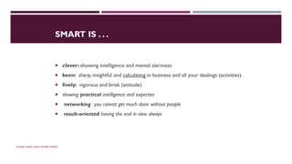 SMART IS . . .
 clever: showing intelligence and mental alertness
 keen: sharp, insightful and calculating in business and all your dealings (activities).
 lively: vigorous and brisk (attitude)
 showing practical intelligence and expertise
 networking : you cannot get much done without people
 result-oriented: having the end in view always
WORK HARD AND WORK SMART
 