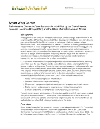 Fact Sheet 
Smart Work Center 
An Innovative Connected and Sustainable Work Pilot by the Cisco Internet Business Solutions Group (IBSG) and the Cities of Amsterdam and Almere 
Background 
In recognition of the profound trends of urbanization, climate change, and innovation at the beginning of the 21st century, Connected Urban Development (CUD) was born from Cisco's commitment to the Clinton Global Initiative to participate in helping reduce carbon emissions in cities. Launched at the end of 2006, CUD consists of building partnerships with cities worldwide to focus on applying information and communications technology (ICT) to promote innovative practices for reducing carbon emissions, while fostering economic growth and improving the quality of life. Innovation is transforming urban life, and is making it possible to design and manage cities in radically different ways. With the advance of broadband, wireless, and increasingly smart city infrastructures, collaboration and connectivity are becoming essential to urban sustainability. 
CUD envisions that the same principles of openness that have made the Internet a thriving ecosystem over the past 20 years can be applied to make cities a smarter platform for people, products, and services. This global, open-standards approach will support all urban and natural environment-related applications, tools, and technologies. It will provide real- time, tangible information to enable citizens, communities, cities, countries, and business organizations to make smarter decisions and to develop policies that improve the sustainability of cities. Following are the program’s urban technology principles: 
● 
Wired communications provide infrastructure 
● 
Wireless communications provide mobility 
● 
Miniaturized, inexpensive electronic devices provide access points everywhere 
● 
Digital memory and processing power provide intelligence everywhere 
● 
Software and online content provide new functionality and services 
Through its partnership with the cities of Amsterdam and Almere, CUD has created a global best practice—the Smart Work Center—that provides flexible and scalable workplace options with a myriad of benefits for employers, employees, and the environment. It will be replicated across other CUD cities and scaled around the globe. 
Overview 
Smart Work Center (SWC) is a landmark innovation and a key element of CUD’s Connected and Sustainable Work framework. Launched in September 2008 at the CUD Global Conference in Amsterdam, the SWC pilot is a collaborative effort involving Cisco IBSG—the global strategic consulting arm of Cisco—and the cities of Amsterdam and Almere. The  