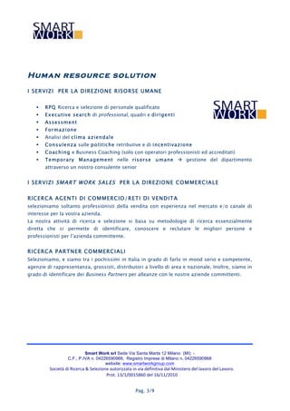 Human resource solution
I SERVIZI PER LA DIREZIONE RISORSE UM ANE


      RPQ Ricerca e selezione di personale qualificato
      Executive search di professional, quadri e dirigenti
      Assessm ent
      Formazione
      Analisi del clima aziendale
      Consulenza sulle politiche retributive e di incentivazione
      Coaching e Business Coaching (solo con operatori professionisti ed accreditati)
      Temporary Management nelle risorse umane  gestione del dipartimento
       attraverso un nostro consulente senior


I SERVIZI SMART WORK SALES PER LA DIREZIONE COM M ERCIALE

RICERCA AGENTI DI COM M ERCIO/RETI DI VENDITA
selezioniamo soltanto professionisti della vendita con esperienza nel mercato e/o canale di
interesse per la vostra azienda.
La nostra attività di ricerca e selezione si basa su metodologie di ricerca essenzialmente
diretta che ci permette di identificare, conoscere e reclutare le migliori persone e
professionisti per l’azienda committente.


RICERCA PARTNER COM M ERCIALI
Selezioniamo, e siamo tra i pochissimi in Italia in grado di farlo in mood serio e competente,
agenzie di rappresentanza, grossisti, distributori a livello di area e nazionale, Inoltre, siamo in
grado di identificare dei Business Partners per alleanze con le nostre aziende committenti.




                               Smart Work srl Sede Via Santa Marta 12 Milano (MI) -
                      C.F., P.IVA n. 04226590968, Registro Imprese di Milano n. 04226590968
                                         website: www.smartworkgroup.com
         Società	
  di	
  Ricerca	
  &	
  Selezione	
  autorizzata	
  in	
  via	
  definitiva	
  dal	
  Ministero	
  del	
  lavoro	
  del	
  Lavoro.
                                                  Prot.	
  13/1/0015860	
  del	
  16/11/2010	
  


                                                                         Pag. 3/9
 
