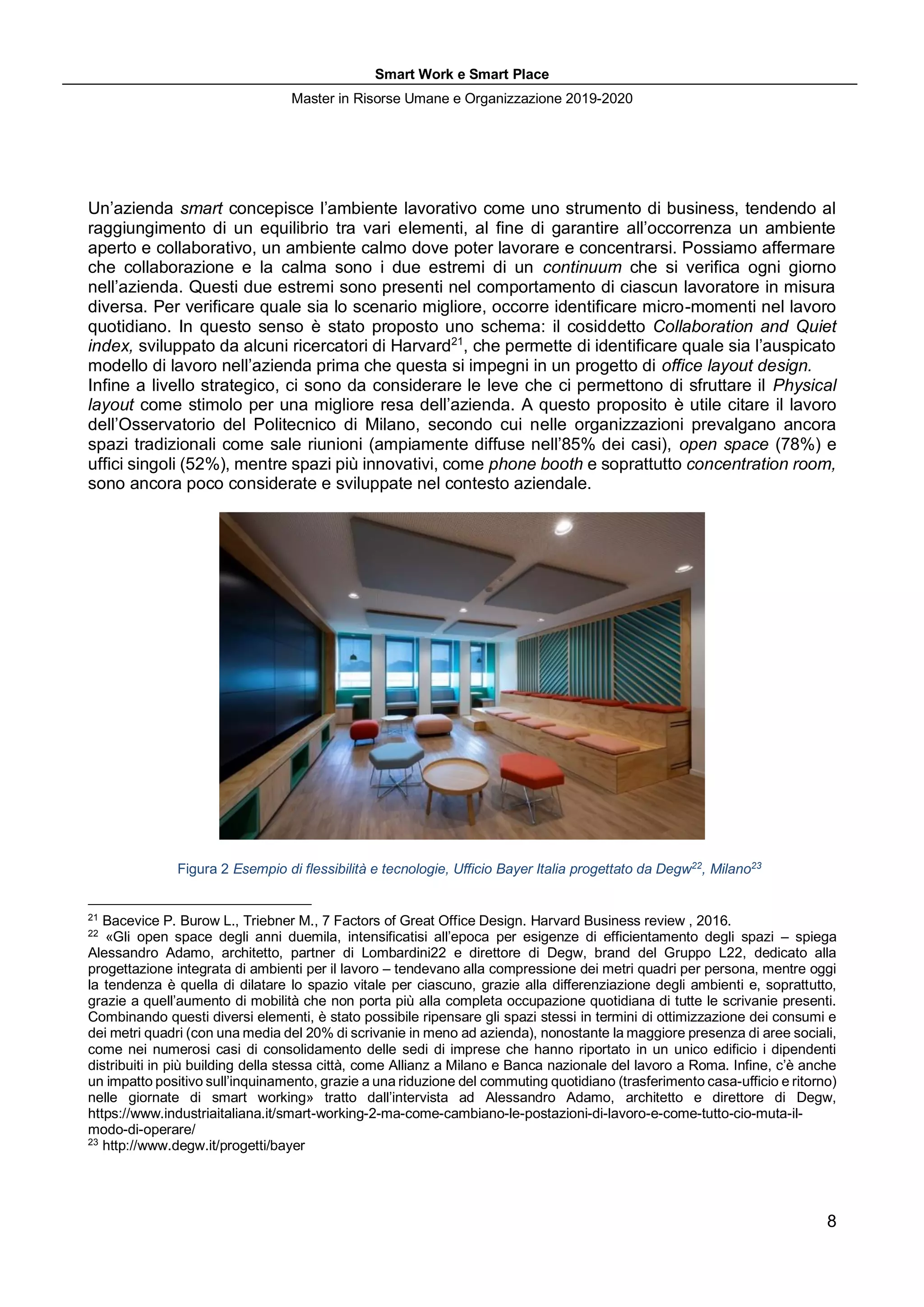 Smart Work e Smart Place
Master in Risorse Umane e Organizzazione 2019-2020
8
Un’azienda smart concepisce l’ambiente lavorativo come uno strumento di business, tendendo al
raggiungimento di un equilibrio tra vari elementi, al fine di garantire all’occorrenza un ambiente
aperto e collaborativo, un ambiente calmo dove poter lavorare e concentrarsi. Possiamo affermare
che collaborazione e la calma sono i due estremi di un continuum che si verifica ogni giorno
nell’azienda. Questi due estremi sono presenti nel comportamento di ciascun lavoratore in misura
diversa. Per verificare quale sia lo scenario migliore, occorre identificare micro-momenti nel lavoro
quotidiano. In questo senso è stato proposto uno schema: il cosiddetto Collaboration and Quiet
index, sviluppato da alcuni ricercatori di Harvard21
, che permette di identificare quale sia l’auspicato
modello di lavoro nell’azienda prima che questa si impegni in un progetto di office layout design.
Infine a livello strategico, ci sono da considerare le leve che ci permettono di sfruttare il Physical
layout come stimolo per una migliore resa dell’azienda. A questo proposito è utile citare il lavoro
dell’Osservatorio del Politecnico di Milano, secondo cui nelle organizzazioni prevalgano ancora
spazi tradizionali come sale riunioni (ampiamente diffuse nell’85% dei casi), open space (78%) e
uffici singoli (52%), mentre spazi più innovativi, come phone booth e soprattutto concentration room,
sono ancora poco considerate e sviluppate nel contesto aziendale.
Figura 2 Esempio di flessibilità e tecnologie, Ufficio Bayer Italia progettato da Degw22
, Milano23
21
Bacevice P. Burow L., Triebner M., 7 Factors of Great Office Design. Harvard Business review , 2016.
22
«Gli open space degli anni duemila, intensificatisi all’epoca per esigenze di efficientamento degli spazi – spiega
Alessandro Adamo, architetto, partner di Lombardini22 e direttore di Degw, brand del Gruppo L22, dedicato alla
progettazione integrata di ambienti per il lavoro – tendevano alla compressione dei metri quadri per persona, mentre oggi
la tendenza è quella di dilatare lo spazio vitale per ciascuno, grazie alla differenziazione degli ambienti e, soprattutto,
grazie a quell’aumento di mobilità che non porta più alla completa occupazione quotidiana di tutte le scrivanie presenti.
Combinando questi diversi elementi, è stato possibile ripensare gli spazi stessi in termini di ottimizzazione dei consumi e
dei metri quadri (con una media del 20% di scrivanie in meno ad azienda), nonostante la maggiore presenza di aree sociali,
come nei numerosi casi di consolidamento delle sedi di imprese che hanno riportato in un unico edificio i dipendenti
distribuiti in più building della stessa città, come Allianz a Milano e Banca nazionale del lavoro a Roma. Infine, c’è anche
un impatto positivo sull’inquinamento, grazie a una riduzione del commuting quotidiano (trasferimento casa-ufficio e ritorno)
nelle giornate di smart working» tratto dall’intervista ad Alessandro Adamo, architetto e direttore di Degw,
https://www.industriaitaliana.it/smart-working-2-ma-come-cambiano-le-postazioni-di-lavoro-e-come-tutto-cio-muta-il-
modo-di-operare/
23
http://www.degw.it/progetti/bayer
 