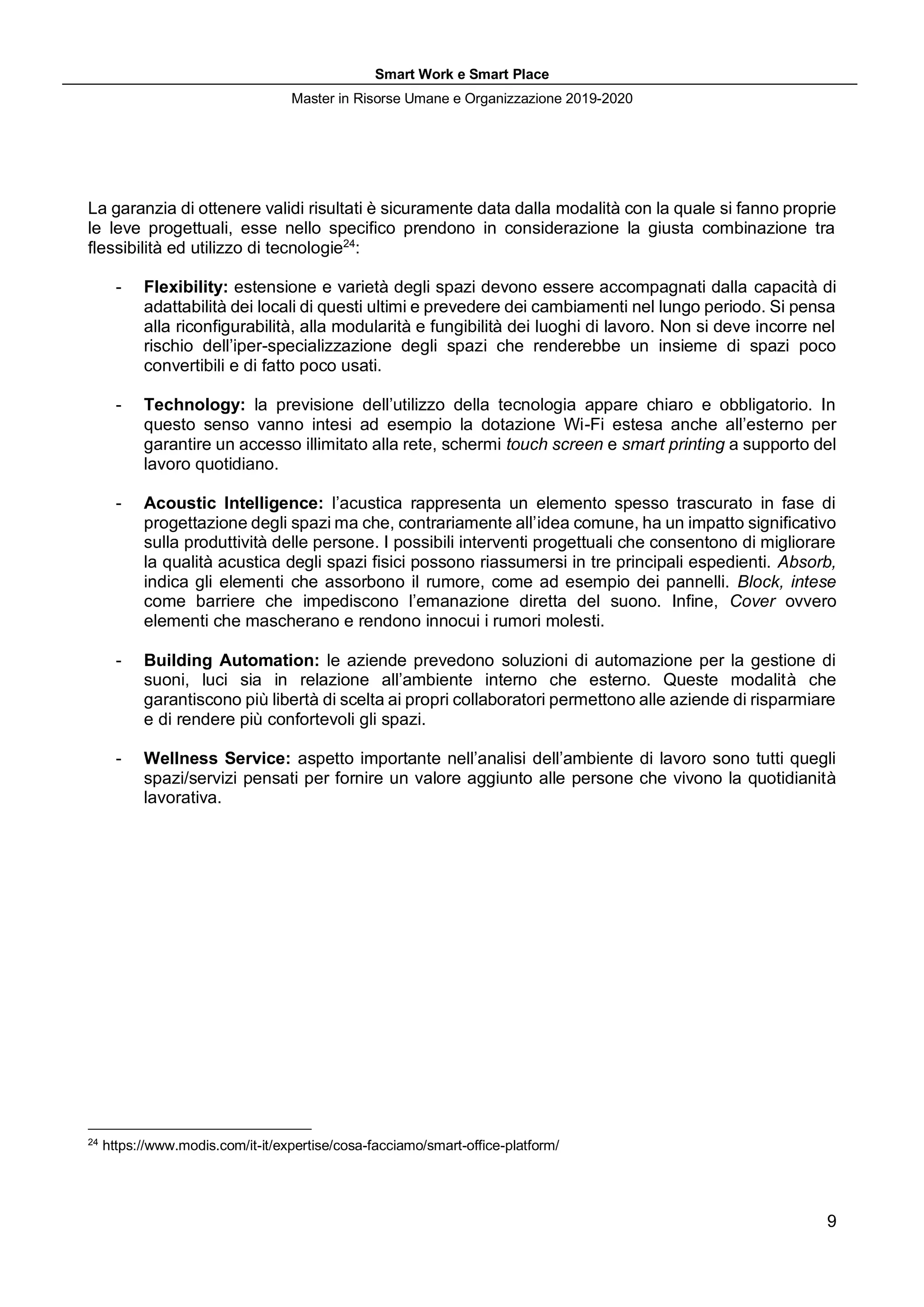 Smart Work e Smart Place
Master in Risorse Umane e Organizzazione 2019-2020
9
La garanzia di ottenere validi risultati è sicuramente data dalla modalità con la quale si fanno proprie
le leve progettuali, esse nello specifico prendono in considerazione la giusta combinazione tra
flessibilità ed utilizzo di tecnologie24
:
- Flexibility: estensione e varietà degli spazi devono essere accompagnati dalla capacità di
adattabilità dei locali di questi ultimi e prevedere dei cambiamenti nel lungo periodo. Si pensa
alla riconfigurabilità, alla modularità e fungibilità dei luoghi di lavoro. Non si deve incorre nel
rischio dell’iper-specializzazione degli spazi che renderebbe un insieme di spazi poco
convertibili e di fatto poco usati.
- Technology: la previsione dell’utilizzo della tecnologia appare chiaro e obbligatorio. In
questo senso vanno intesi ad esempio la dotazione Wi-Fi estesa anche all’esterno per
garantire un accesso illimitato alla rete, schermi touch screen e smart printing a supporto del
lavoro quotidiano.
- Acoustic Intelligence: l’acustica rappresenta un elemento spesso trascurato in fase di
progettazione degli spazi ma che, contrariamente all’idea comune, ha un impatto significativo
sulla produttività delle persone. I possibili interventi progettuali che consentono di migliorare
la qualità acustica degli spazi fisici possono riassumersi in tre principali espedienti. Absorb,
indica gli elementi che assorbono il rumore, come ad esempio dei pannelli. Block, intese
come barriere che impediscono l’emanazione diretta del suono. Infine, Cover ovvero
elementi che mascherano e rendono innocui i rumori molesti.
- Building Automation: le aziende prevedono soluzioni di automazione per la gestione di
suoni, luci sia in relazione all’ambiente interno che esterno. Queste modalità che
garantiscono più libertà di scelta ai propri collaboratori permettono alle aziende di risparmiare
e di rendere più confortevoli gli spazi.
- Wellness Service: aspetto importante nell’analisi dell’ambiente di lavoro sono tutti quegli
spazi/servizi pensati per fornire un valore aggiunto alle persone che vivono la quotidianità
lavorativa.
24
https://www.modis.com/it-it/expertise/cosa-facciamo/smart-office-platform/
 