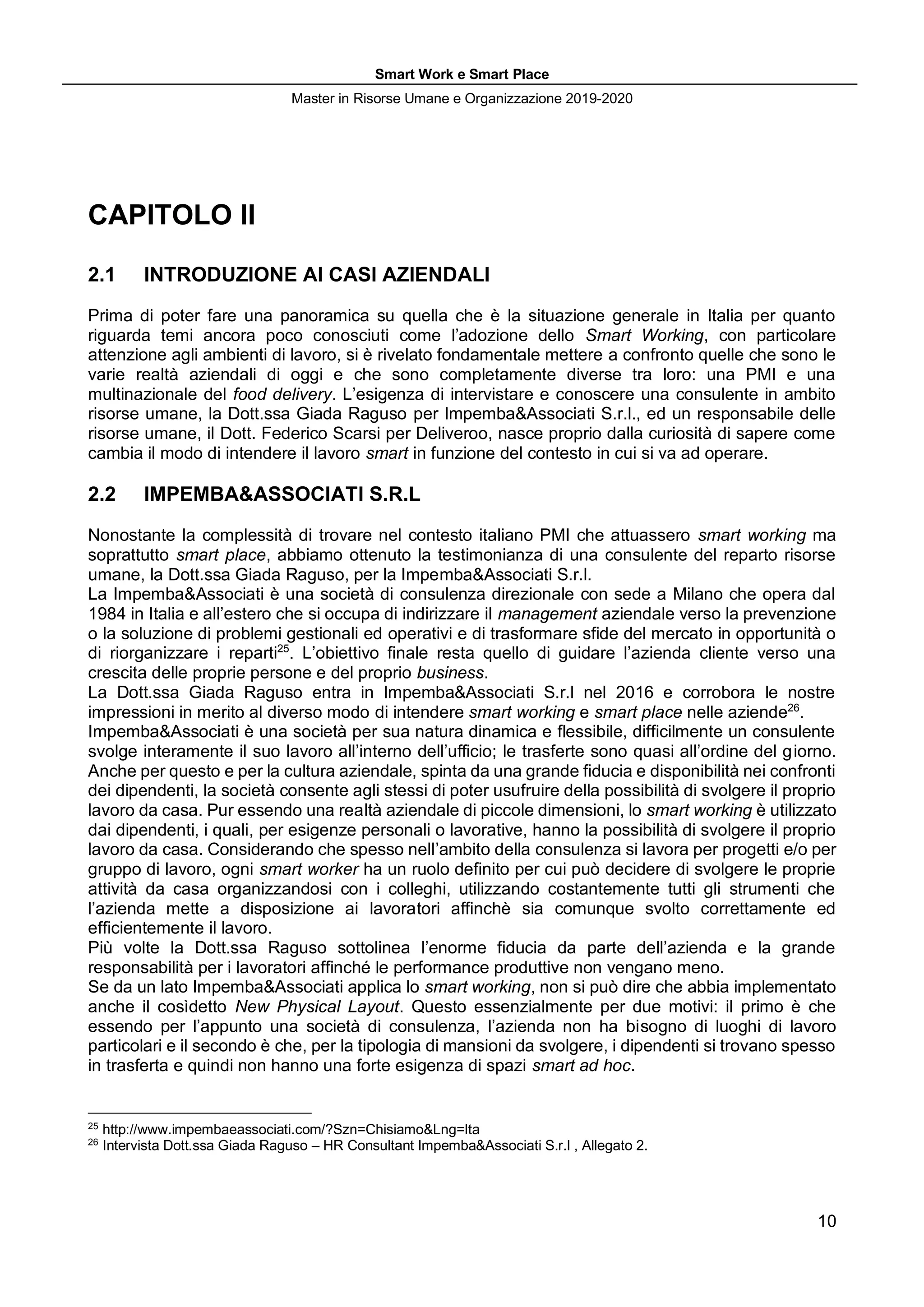 Smart Work e Smart Place
Master in Risorse Umane e Organizzazione 2019-2020
10
CAPITOLO II
2.1 INTRODUZIONE AI CASI AZIENDALI
Prima di poter fare una panoramica su quella che è la situazione generale in Italia per quanto
riguarda temi ancora poco conosciuti come l’adozione dello Smart Working, con particolare
attenzione agli ambienti di lavoro, si è rivelato fondamentale mettere a confronto quelle che sono le
varie realtà aziendali di oggi e che sono completamente diverse tra loro: una PMI e una
multinazionale del food delivery. L’esigenza di intervistare e conoscere una consulente in ambito
risorse umane, la Dott.ssa Giada Raguso per Impemba&Associati S.r.l., ed un responsabile delle
risorse umane, il Dott. Federico Scarsi per Deliveroo, nasce proprio dalla curiosità di sapere come
cambia il modo di intendere il lavoro smart in funzione del contesto in cui si va ad operare.
2.2 IMPEMBA&ASSOCIATI S.R.L
Nonostante la complessità di trovare nel contesto italiano PMI che attuassero smart working ma
soprattutto smart place, abbiamo ottenuto la testimonianza di una consulente del reparto risorse
umane, la Dott.ssa Giada Raguso, per la Impemba&Associati S.r.l.
La Impemba&Associati è una società di consulenza direzionale con sede a Milano che opera dal
1984 in Italia e all’estero che si occupa di indirizzare il management aziendale verso la prevenzione
o la soluzione di problemi gestionali ed operativi e di trasformare sfide del mercato in opportunità o
di riorganizzare i reparti25
. L’obiettivo finale resta quello di guidare l’azienda cliente verso una
crescita delle proprie persone e del proprio business.
La Dott.ssa Giada Raguso entra in Impemba&Associati S.r.l nel 2016 e corrobora le nostre
impressioni in merito al diverso modo di intendere smart working e smart place nelle aziende26
.
Impemba&Associati è una società per sua natura dinamica e flessibile, difficilmente un consulente
svolge interamente il suo lavoro all’interno dell’ufficio; le trasferte sono quasi all’ordine del giorno.
Anche per questo e per la cultura aziendale, spinta da una grande fiducia e disponibilità nei confronti
dei dipendenti, la società consente agli stessi di poter usufruire della possibilità di svolgere il proprio
lavoro da casa. Pur essendo una realtà aziendale di piccole dimensioni, lo smart working è utilizzato
dai dipendenti, i quali, per esigenze personali o lavorative, hanno la possibilità di svolgere il proprio
lavoro da casa. Considerando che spesso nell’ambito della consulenza si lavora per progetti e/o per
gruppo di lavoro, ogni smart worker ha un ruolo definito per cui può decidere di svolgere le proprie
attività da casa organizzandosi con i colleghi, utilizzando costantemente tutti gli strumenti che
l’azienda mette a disposizione ai lavoratori affinchè sia comunque svolto correttamente ed
efficientemente il lavoro.
Più volte la Dott.ssa Raguso sottolinea l’enorme fiducia da parte dell’azienda e la grande
responsabilità per i lavoratori affinché le performance produttive non vengano meno.
Se da un lato Impemba&Associati applica lo smart working, non si può dire che abbia implementato
anche il cosìdetto New Physical Layout. Questo essenzialmente per due motivi: il primo è che
essendo per l’appunto una società di consulenza, l’azienda non ha bisogno di luoghi di lavoro
particolari e il secondo è che, per la tipologia di mansioni da svolgere, i dipendenti si trovano spesso
in trasferta e quindi non hanno una forte esigenza di spazi smart ad hoc.
25
http://www.impembaeassociati.com/?Szn=Chisiamo&Lng=Ita
26
Intervista Dott.ssa Giada Raguso – HR Consultant Impemba&Associati S.r.l , Allegato 2.
 
