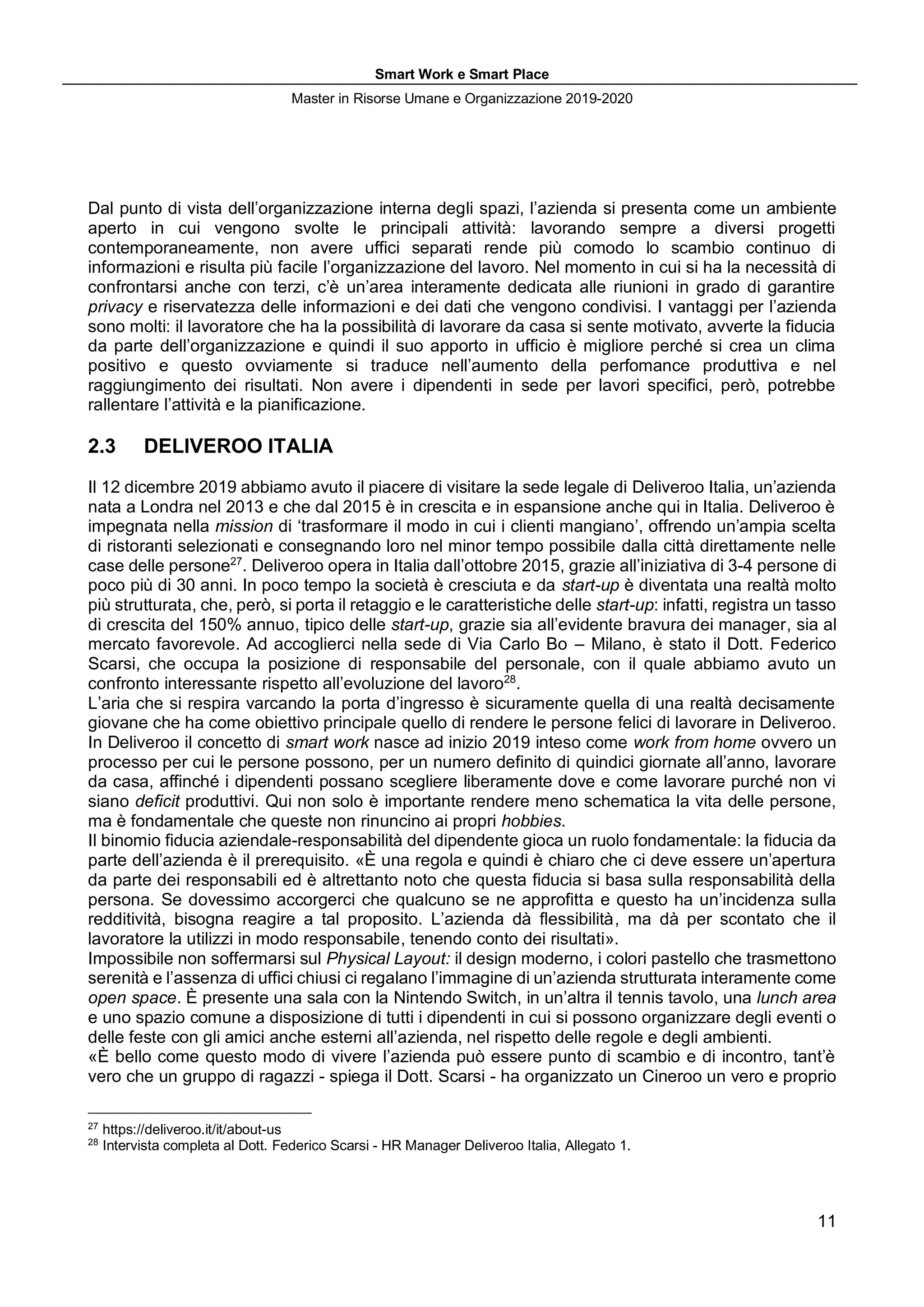 Smart Work e Smart Place
Master in Risorse Umane e Organizzazione 2019-2020
11
Dal punto di vista dell’organizzazione interna degli spazi, l’azienda si presenta come un ambiente
aperto in cui vengono svolte le principali attività: lavorando sempre a diversi progetti
contemporaneamente, non avere uffici separati rende più comodo lo scambio continuo di
informazioni e risulta più facile l’organizzazione del lavoro. Nel momento in cui si ha la necessità di
confrontarsi anche con terzi, c’è un’area interamente dedicata alle riunioni in grado di garantire
privacy e riservatezza delle informazioni e dei dati che vengono condivisi. I vantaggi per l’azienda
sono molti: il lavoratore che ha la possibilità di lavorare da casa si sente motivato, avverte la fiducia
da parte dell’organizzazione e quindi il suo apporto in ufficio è migliore perché si crea un clima
positivo e questo ovviamente si traduce nell’aumento della perfomance produttiva e nel
raggiungimento dei risultati. Non avere i dipendenti in sede per lavori specifici, però, potrebbe
rallentare l’attività e la pianificazione.
2.3 DELIVEROO ITALIA
Il 12 dicembre 2019 abbiamo avuto il piacere di visitare la sede legale di Deliveroo Italia, un’azienda
nata a Londra nel 2013 e che dal 2015 è in crescita e in espansione anche qui in Italia. Deliveroo è
impegnata nella mission di ‘trasformare il modo in cui i clienti mangiano’, offrendo un’ampia scelta
di ristoranti selezionati e consegnando loro nel minor tempo possibile dalla città direttamente nelle
case delle persone27
. Deliveroo opera in Italia dall’ottobre 2015, grazie all’iniziativa di 3-4 persone di
poco più di 30 anni. In poco tempo la società è cresciuta e da start-up è diventata una realtà molto
più strutturata, che, però, si porta il retaggio e le caratteristiche delle start-up: infatti, registra un tasso
di crescita del 150% annuo, tipico delle start-up, grazie sia all’evidente bravura dei manager, sia al
mercato favorevole. Ad accoglierci nella sede di Via Carlo Bo – Milano, è stato il Dott. Federico
Scarsi, che occupa la posizione di responsabile del personale, con il quale abbiamo avuto un
confronto interessante rispetto all’evoluzione del lavoro28
.
L’aria che si respira varcando la porta d’ingresso è sicuramente quella di una realtà decisamente
giovane che ha come obiettivo principale quello di rendere le persone felici di lavorare in Deliveroo.
In Deliveroo il concetto di smart work nasce ad inizio 2019 inteso come work from home ovvero un
processo per cui le persone possono, per un numero definito di quindici giornate all’anno, lavorare
da casa, affinché i dipendenti possano scegliere liberamente dove e come lavorare purché non vi
siano deficit produttivi. Qui non solo è importante rendere meno schematica la vita delle persone,
ma è fondamentale che queste non rinuncino ai propri hobbies.
Il binomio fiducia aziendale-responsabilità del dipendente gioca un ruolo fondamentale: la fiducia da
parte dell’azienda è il prerequisito. «È una regola e quindi è chiaro che ci deve essere un’apertura
da parte dei responsabili ed è altrettanto noto che questa fiducia si basa sulla responsabilità della
persona. Se dovessimo accorgerci che qualcuno se ne approfitta e questo ha un’incidenza sulla
redditività, bisogna reagire a tal proposito. L’azienda dà flessibilità, ma dà per scontato che il
lavoratore la utilizzi in modo responsabile, tenendo conto dei risultati».
Impossibile non soffermarsi sul Physical Layout: il design moderno, i colori pastello che trasmettono
serenità e l’assenza di uffici chiusi ci regalano l’immagine di un’azienda strutturata interamente come
open space. È presente una sala con la Nintendo Switch, in un’altra il tennis tavolo, una lunch area
e uno spazio comune a disposizione di tutti i dipendenti in cui si possono organizzare degli eventi o
delle feste con gli amici anche esterni all’azienda, nel rispetto delle regole e degli ambienti.
«È bello come questo modo di vivere l’azienda può essere punto di scambio e di incontro, tant’è
vero che un gruppo di ragazzi - spiega il Dott. Scarsi - ha organizzato un Cineroo un vero e proprio
27
https://deliveroo.it/it/about-us
28
Intervista completa al Dott. Federico Scarsi - HR Manager Deliveroo Italia, Allegato 1.
 
