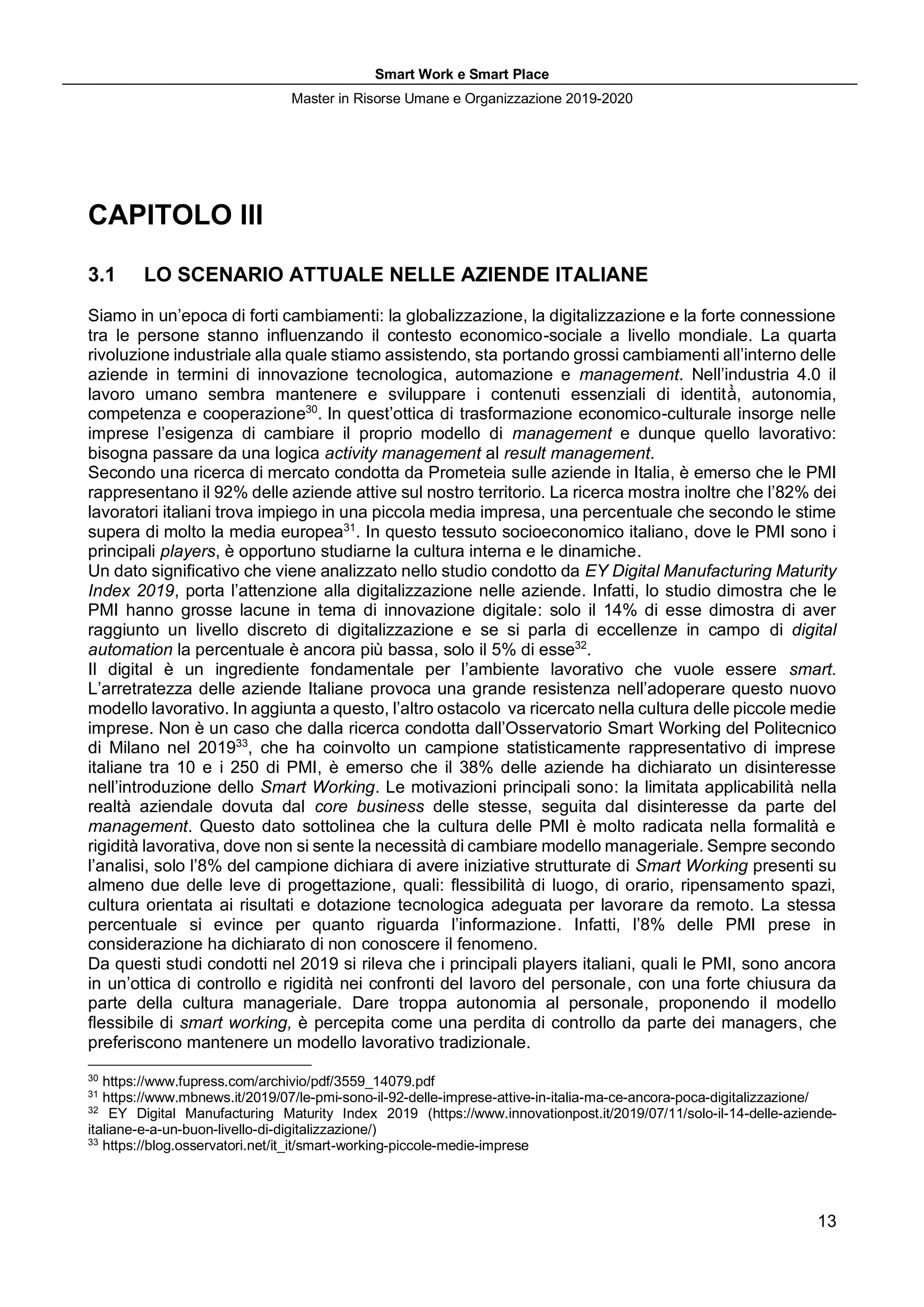 Smart Work e Smart Place
Master in Risorse Umane e Organizzazione 2019-2020
13
CAPITOLO III
3.1 LO SCENARIO ATTUALE NELLE AZIENDE ITALIANE
Siamo in un’epoca di forti cambiamenti: la globalizzazione, la digitalizzazione e la forte connessione
tra le persone stanno influenzando il contesto economico-sociale a livello mondiale. La quarta
rivoluzione industriale alla quale stiamo assistendo, sta portando grossi cambiamenti all’interno delle
aziende in termini di innovazione tecnologica, automazione e management. Nell’industria 4.0 il
lavoro umano sembra mantenere e sviluppare i contenuti essenziali di identità̀, autonomia,
competenza e cooperazione30
. In quest’ottica di trasformazione economico-culturale insorge nelle
imprese l’esigenza di cambiare il proprio modello di management e dunque quello lavorativo:
bisogna passare da una logica activity management al result management.
Secondo una ricerca di mercato condotta da Prometeia sulle aziende in Italia, è emerso che le PMI
rappresentano il 92% delle aziende attive sul nostro territorio. La ricerca mostra inoltre che l’82% dei
lavoratori italiani trova impiego in una piccola media impresa, una percentuale che secondo le stime
supera di molto la media europea31
. In questo tessuto socioeconomico italiano, dove le PMI sono i
principali players, è opportuno studiarne la cultura interna e le dinamiche.
Un dato significativo che viene analizzato nello studio condotto da EY Digital Manufacturing Maturity
Index 2019, porta l’attenzione alla digitalizzazione nelle aziende. Infatti, lo studio dimostra che le
PMI hanno grosse lacune in tema di innovazione digitale: solo il 14% di esse dimostra di aver
raggiunto un livello discreto di digitalizzazione e se si parla di eccellenze in campo di digital
automation la percentuale è ancora più bassa, solo il 5% di esse32
.
Il digital è un ingrediente fondamentale per l’ambiente lavorativo che vuole essere smart.
L’arretratezza delle aziende Italiane provoca una grande resistenza nell’adoperare questo nuovo
modello lavorativo. In aggiunta a questo, l’altro ostacolo va ricercato nella cultura delle piccole medie
imprese. Non è un caso che dalla ricerca condotta dall’Osservatorio Smart Working del Politecnico
di Milano nel 201933
, che ha coinvolto un campione statisticamente rappresentativo di imprese
italiane tra 10 e i 250 di PMI, è emerso che il 38% delle aziende ha dichiarato un disinteresse
nell’introduzione dello Smart Working. Le motivazioni principali sono: la limitata applicabilità nella
realtà aziendale dovuta dal core business delle stesse, seguita dal disinteresse da parte del
management. Questo dato sottolinea che la cultura delle PMI è molto radicata nella formalità e
rigidità lavorativa, dove non si sente la necessità di cambiare modello manageriale. Sempre secondo
l’analisi, solo l’8% del campione dichiara di avere iniziative strutturate di Smart Working presenti su
almeno due delle leve di progettazione, quali: flessibilità di luogo, di orario, ripensamento spazi,
cultura orientata ai risultati e dotazione tecnologica adeguata per lavorare da remoto. La stessa
percentuale si evince per quanto riguarda l’informazione. Infatti, l’8% delle PMI prese in
considerazione ha dichiarato di non conoscere il fenomeno.
Da questi studi condotti nel 2019 si rileva che i principali players italiani, quali le PMI, sono ancora
in un’ottica di controllo e rigidità nei confronti del lavoro del personale, con una forte chiusura da
parte della cultura manageriale. Dare troppa autonomia al personale, proponendo il modello
flessibile di smart working, è percepita come una perdita di controllo da parte dei managers, che
preferiscono mantenere un modello lavorativo tradizionale.
30
https://www.fupress.com/archivio/pdf/3559_14079.pdf
31
https://www.mbnews.it/2019/07/le-pmi-sono-il-92-delle-imprese-attive-in-italia-ma-ce-ancora-poca-digitalizzazione/
32
EY Digital Manufacturing Maturity Index 2019 (https://www.innovationpost.it/2019/07/11/solo-il-14-delle-aziende-
italiane-e-a-un-buon-livello-di-digitalizzazione/)
33
https://blog.osservatori.net/it_it/smart-working-piccole-medie-imprese
 