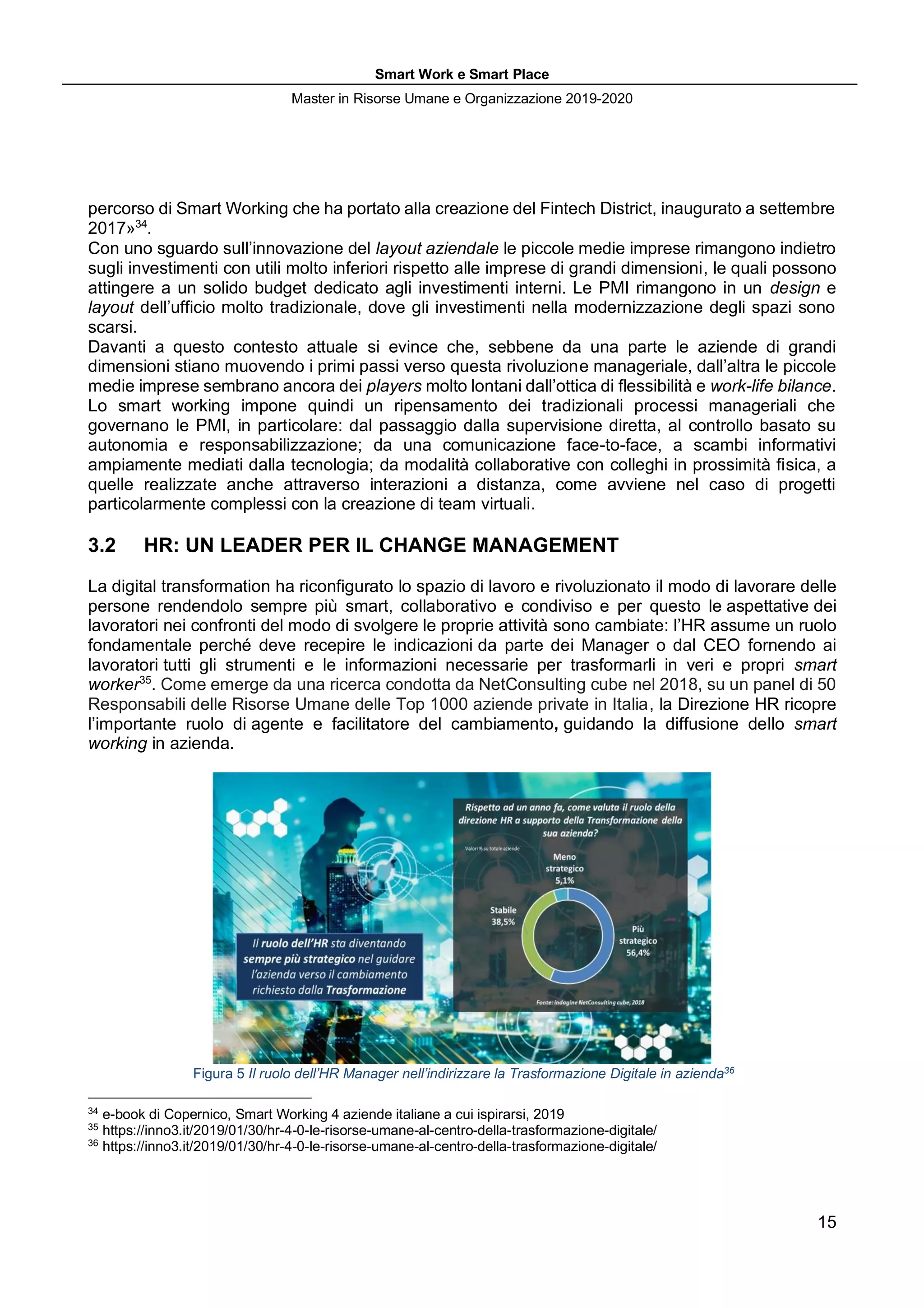 Smart Work e Smart Place
Master in Risorse Umane e Organizzazione 2019-2020
15
percorso di Smart Working che ha portato alla creazione del Fintech District, inaugurato a settembre
2017»34
.
Con uno sguardo sull’innovazione del layout aziendale le piccole medie imprese rimangono indietro
sugli investimenti con utili molto inferiori rispetto alle imprese di grandi dimensioni, le quali possono
attingere a un solido budget dedicato agli investimenti interni. Le PMI rimangono in un design e
layout dell’ufficio molto tradizionale, dove gli investimenti nella modernizzazione degli spazi sono
scarsi.
Davanti a questo contesto attuale si evince che, sebbene da una parte le aziende di grandi
dimensioni stiano muovendo i primi passi verso questa rivoluzione manageriale, dall’altra le piccole
medie imprese sembrano ancora dei players molto lontani dall’ottica di flessibilità e work-life bilance.
Lo smart working impone quindi un ripensamento dei tradizionali processi manageriali che
governano le PMI, in particolare: dal passaggio dalla supervisione diretta, al controllo basato su
autonomia e responsabilizzazione; da una comunicazione face-to-face, a scambi informativi
ampiamente mediati dalla tecnologia; da modalità collaborative con colleghi in prossimità fisica, a
quelle realizzate anche attraverso interazioni a distanza, come avviene nel caso di progetti
particolarmente complessi con la creazione di team virtuali.
3.2 HR: UN LEADER PER IL CHANGE MANAGEMENT
La digital transformation ha riconfigurato lo spazio di lavoro e rivoluzionato il modo di lavorare delle
persone rendendolo sempre più smart, collaborativo e condiviso e per questo le aspettative dei
lavoratori nei confronti del modo di svolgere le proprie attività sono cambiate: l’HR assume un ruolo
fondamentale perché deve recepire le indicazioni da parte dei Manager o dal CEO fornendo ai
lavoratori tutti gli strumenti e le informazioni necessarie per trasformarli in veri e propri smart
worker35
. Come emerge da una ricerca condotta da NetConsulting cube nel 2018, su un panel di 50
Responsabili delle Risorse Umane delle Top 1000 aziende private in Italia, la Direzione HR ricopre
l’importante ruolo di agente e facilitatore del cambiamento, guidando la diffusione dello smart
working in azienda.
Figura 5 Il ruolo dell’HR Manager nell’indirizzare la Trasformazione Digitale in azienda36
34
e-book di Copernico, Smart Working 4 aziende italiane a cui ispirarsi, 2019
35
https://inno3.it/2019/01/30/hr-4-0-le-risorse-umane-al-centro-della-trasformazione-digitale/
36
https://inno3.it/2019/01/30/hr-4-0-le-risorse-umane-al-centro-della-trasformazione-digitale/
 
