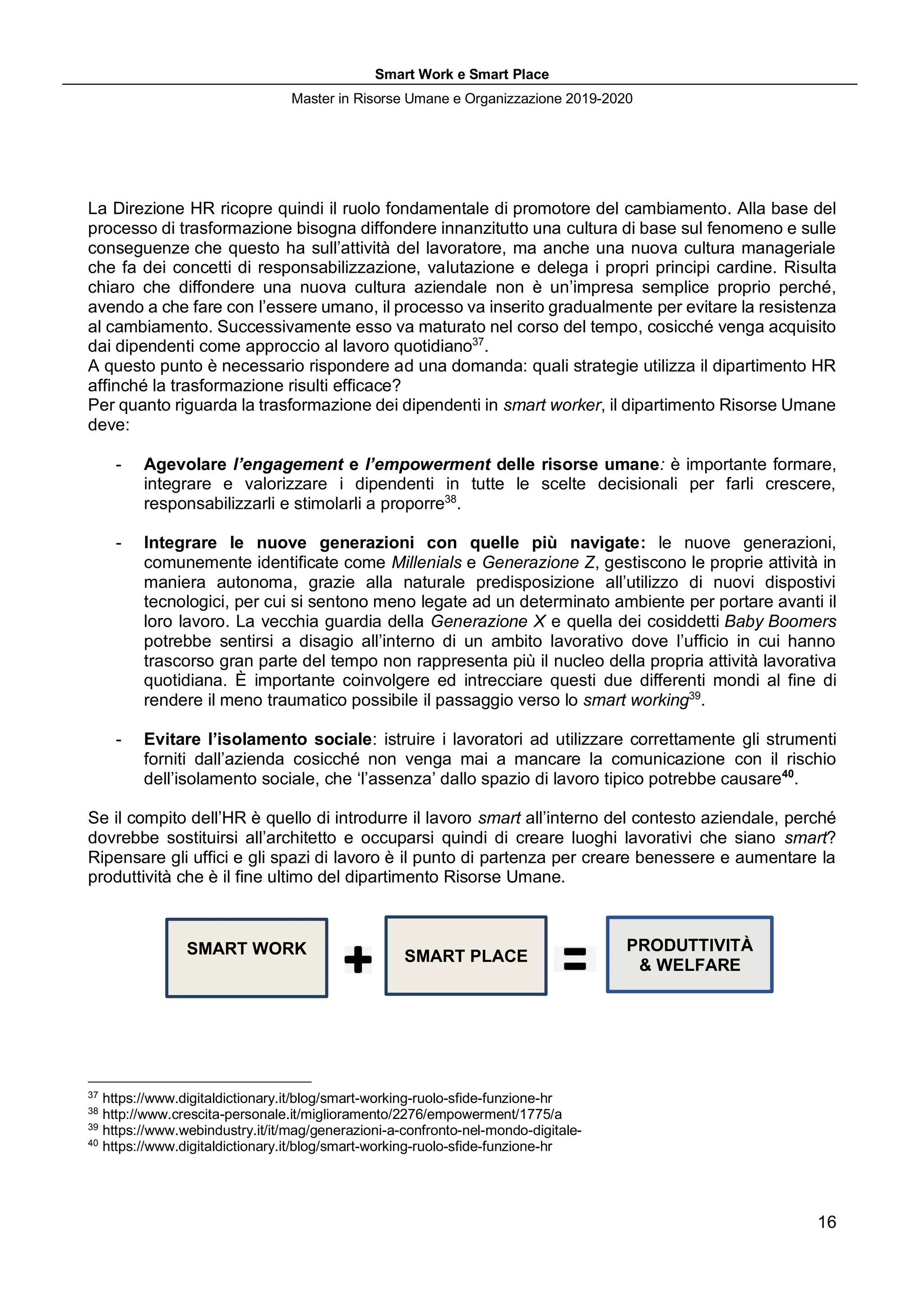 Smart Work e Smart Place
Master in Risorse Umane e Organizzazione 2019-2020
16
La Direzione HR ricopre quindi il ruolo fondamentale di promotore del cambiamento. Alla base del
processo di trasformazione bisogna diffondere innanzitutto una cultura di base sul fenomeno e sulle
conseguenze che questo ha sull’attività del lavoratore, ma anche una nuova cultura manageriale
che fa dei concetti di responsabilizzazione, valutazione e delega i propri principi cardine. Risulta
chiaro che diffondere una nuova cultura aziendale non è un’impresa semplice proprio perché,
avendo a che fare con l’essere umano, il processo va inserito gradualmente per evitare la resistenza
al cambiamento. Successivamente esso va maturato nel corso del tempo, cosicché venga acquisito
dai dipendenti come approccio al lavoro quotidiano37
.
A questo punto è necessario rispondere ad una domanda: quali strategie utilizza il dipartimento HR
affinché la trasformazione risulti efficace?
Per quanto riguarda la trasformazione dei dipendenti in smart worker, il dipartimento Risorse Umane
deve:
- Agevolare l’engagement e l’empowerment delle risorse umane: è importante formare,
integrare e valorizzare i dipendenti in tutte le scelte decisionali per farli crescere,
responsabilizzarli e stimolarli a proporre38
.
- Integrare le nuove generazioni con quelle più navigate: le nuove generazioni,
comunemente identificate come Millenials e Generazione Z, gestiscono le proprie attività in
maniera autonoma, grazie alla naturale predisposizione all’utilizzo di nuovi dispostivi
tecnologici, per cui si sentono meno legate ad un determinato ambiente per portare avanti il
loro lavoro. La vecchia guardia della Generazione X e quella dei cosiddetti Baby Boomers
potrebbe sentirsi a disagio all’interno di un ambito lavorativo dove l’ufficio in cui hanno
trascorso gran parte del tempo non rappresenta più il nucleo della propria attività lavorativa
quotidiana. È importante coinvolgere ed intrecciare questi due differenti mondi al fine di
rendere il meno traumatico possibile il passaggio verso lo smart working39
.
- Evitare l’isolamento sociale: istruire i lavoratori ad utilizzare correttamente gli strumenti
forniti dall’azienda cosicché non venga mai a mancare la comunicazione con il rischio
dell’isolamento sociale, che ‘l’assenza’ dallo spazio di lavoro tipico potrebbe causare40
.
Se il compito dell’HR è quello di introdurre il lavoro smart all’interno del contesto aziendale, perché
dovrebbe sostituirsi all’architetto e occuparsi quindi di creare luoghi lavorativi che siano smart?
Ripensare gli uffici e gli spazi di lavoro è il punto di partenza per creare benessere e aumentare la
produttività che è il fine ultimo del dipartimento Risorse Umane.
37
https://www.digitaldictionary.it/blog/smart-working-ruolo-sfide-funzione-hr
38
http://www.crescita-personale.it/miglioramento/2276/empowerment/1775/a
39
https://www.webindustry.it/it/mag/generazioni-a-confronto-nel-mondo-digitale-
40
https://www.digitaldictionary.it/blog/smart-working-ruolo-sfide-funzione-hr
SMART WORK SMART PLACE
PRODUTTIVITÀ
& WELFARE
 