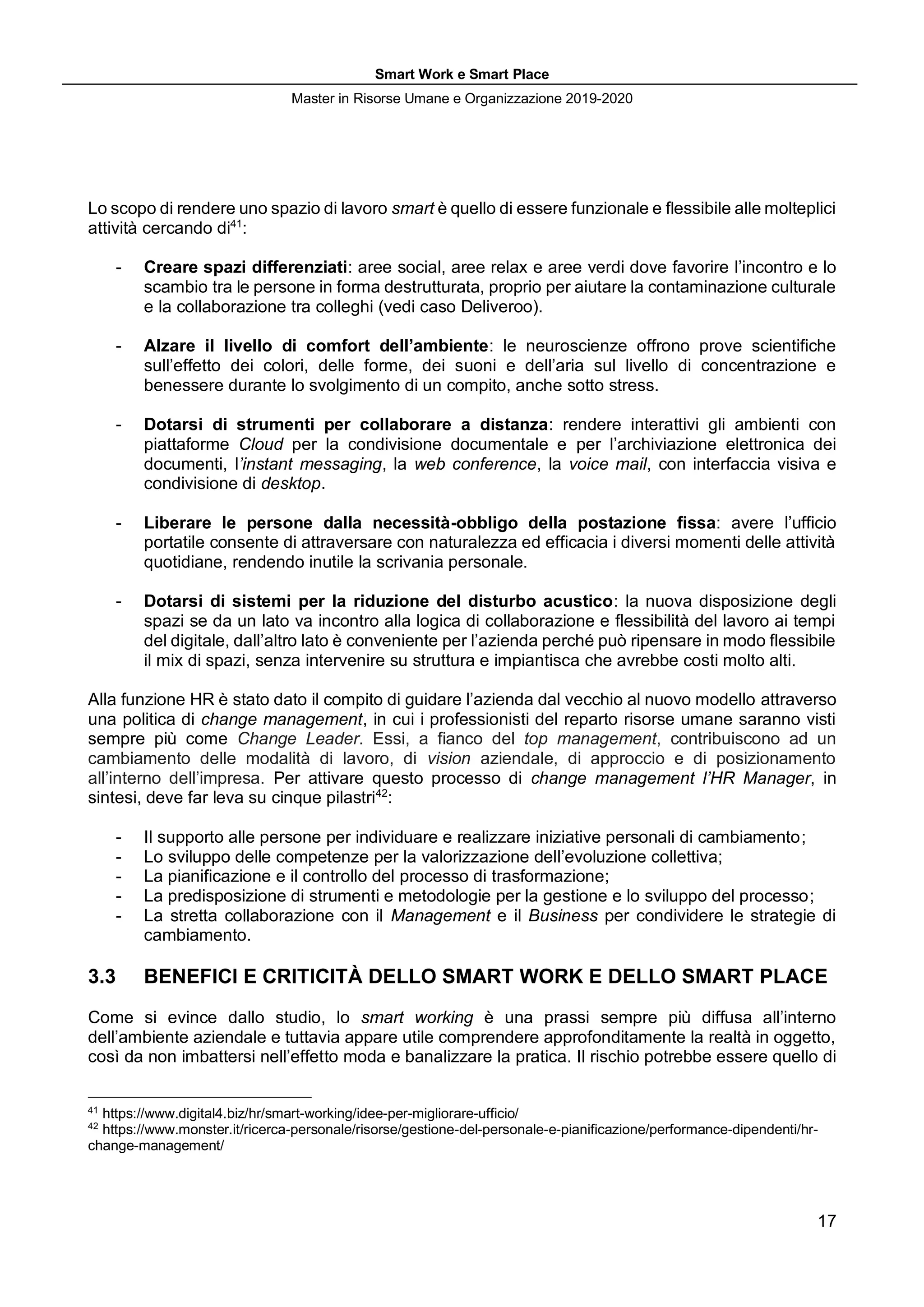 Smart Work e Smart Place
Master in Risorse Umane e Organizzazione 2019-2020
17
Lo scopo di rendere uno spazio di lavoro smart è quello di essere funzionale e flessibile alle molteplici
attività cercando di41
:
- Creare spazi differenziati: aree social, aree relax e aree verdi dove favorire l’incontro e lo
scambio tra le persone in forma destrutturata, proprio per aiutare la contaminazione culturale
e la collaborazione tra colleghi (vedi caso Deliveroo).
- Alzare il livello di comfort dell’ambiente: le neuroscienze offrono prove scientifiche
sull’effetto dei colori, delle forme, dei suoni e dell’aria sul livello di concentrazione e
benessere durante lo svolgimento di un compito, anche sotto stress.
- Dotarsi di strumenti per collaborare a distanza: rendere interattivi gli ambienti con
piattaforme Cloud per la condivisione documentale e per l’archiviazione elettronica dei
documenti, l’instant messaging, la web conference, la voice mail, con interfaccia visiva e
condivisione di desktop.
- Liberare le persone dalla necessità-obbligo della postazione fissa: avere l’ufficio
portatile consente di attraversare con naturalezza ed efficacia i diversi momenti delle attività
quotidiane, rendendo inutile la scrivania personale.
- Dotarsi di sistemi per la riduzione del disturbo acustico: la nuova disposizione degli
spazi se da un lato va incontro alla logica di collaborazione e flessibilità del lavoro ai tempi
del digitale, dall’altro lato è conveniente per l’azienda perché può ripensare in modo flessibile
il mix di spazi, senza intervenire su struttura e impiantisca che avrebbe costi molto alti.
Alla funzione HR è stato dato il compito di guidare l’azienda dal vecchio al nuovo modello attraverso
una politica di change management, in cui i professionisti del reparto risorse umane saranno visti
sempre più come Change Leader. Essi, a fianco del top management, contribuiscono ad un
cambiamento delle modalità di lavoro, di vision aziendale, di approccio e di posizionamento
all’interno dell’impresa. Per attivare questo processo di change management l’HR Manager, in
sintesi, deve far leva su cinque pilastri42
:
- Il supporto alle persone per individuare e realizzare iniziative personali di cambiamento;
- Lo sviluppo delle competenze per la valorizzazione dell’evoluzione collettiva;
- La pianificazione e il controllo del processo di trasformazione;
- La predisposizione di strumenti e metodologie per la gestione e lo sviluppo del processo;
- La stretta collaborazione con il Management e il Business per condividere le strategie di
cambiamento.
3.3 BENEFICI E CRITICITÀ DELLO SMART WORK E DELLO SMART PLACE
Come si evince dallo studio, lo smart working è una prassi sempre più diffusa all’interno
dell’ambiente aziendale e tuttavia appare utile comprendere approfonditamente la realtà in oggetto,
così da non imbattersi nell’effetto moda e banalizzare la pratica. Il rischio potrebbe essere quello di
41
https://www.digital4.biz/hr/smart-working/idee-per-migliorare-ufficio/
42
https://www.monster.it/ricerca-personale/risorse/gestione-del-personale-e-pianificazione/performance-dipendenti/hr-
change-management/
 