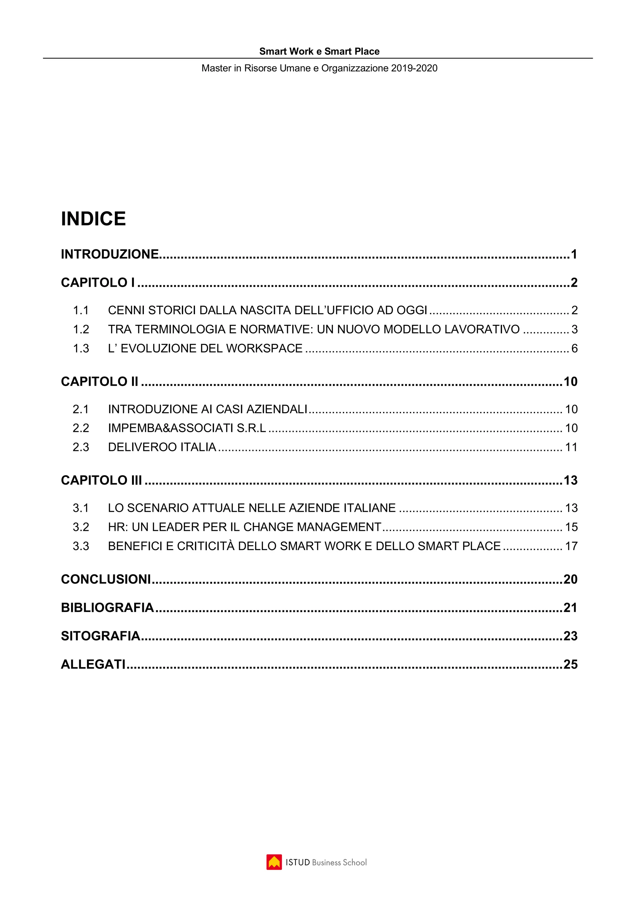 Smart Work e Smart Place
Master in Risorse Umane e Organizzazione 2019-2020
INDICE
INTRODUZIONE..................................................................................................................1
CAPITOLO I ........................................................................................................................2
1.1 CENNI STORICI DALLA NASCITA DELL’UFFICIO AD OGGI.......................................... 2
1.2 TRA TERMINOLOGIA E NORMATIVE: UN NUOVO MODELLO LAVORATIVO .............. 3
1.3 L’ EVOLUZIONE DEL WORKSPACE ............................................................................... 6
CAPITOLO II .....................................................................................................................10
2.1 INTRODUZIONE AI CASI AZIENDALI............................................................................ 10
2.2 IMPEMBA&ASSOCIATI S.R.L ........................................................................................ 10
2.3 DELIVEROO ITALIA....................................................................................................... 11
CAPITOLO III ....................................................................................................................13
3.1 LO SCENARIO ATTUALE NELLE AZIENDE ITALIANE ................................................. 13
3.2 HR: UN LEADER PER IL CHANGE MANAGEMENT...................................................... 15
3.3 BENEFICI E CRITICITÀ DELLO SMART WORK E DELLO SMART PLACE.................. 17
CONCLUSIONI..................................................................................................................20
BIBLIOGRAFIA.................................................................................................................21
SITOGRAFIA.....................................................................................................................23
ALLEGATI.........................................................................................................................25
 