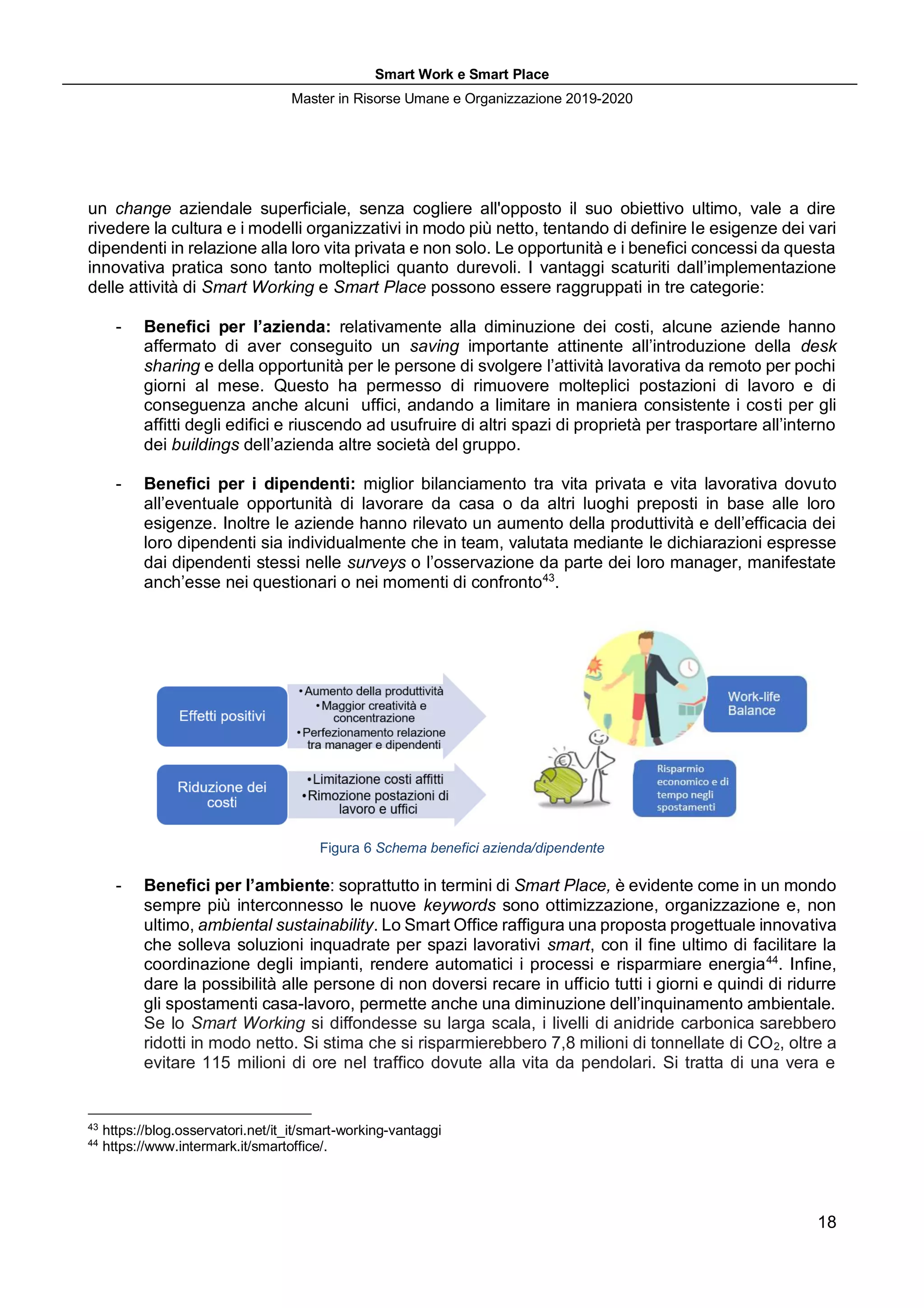 Smart Work e Smart Place
Master in Risorse Umane e Organizzazione 2019-2020
18
un change aziendale superficiale, senza cogliere all'opposto il suo obiettivo ultimo, vale a dire
rivedere la cultura e i modelli organizzativi in modo più netto, tentando di definire le esigenze dei vari
dipendenti in relazione alla loro vita privata e non solo. Le opportunità e i benefici concessi da questa
innovativa pratica sono tanto molteplici quanto durevoli. I vantaggi scaturiti dall’implementazione
delle attività di Smart Working e Smart Place possono essere raggruppati in tre categorie:
- Benefici per l’azienda: relativamente alla diminuzione dei costi, alcune aziende hanno
affermato di aver conseguito un saving importante attinente all’introduzione della desk
sharing e della opportunità per le persone di svolgere l’attività lavorativa da remoto per pochi
giorni al mese. Questo ha permesso di rimuovere molteplici postazioni di lavoro e di
conseguenza anche alcuni uffici, andando a limitare in maniera consistente i costi per gli
affitti degli edifici e riuscendo ad usufruire di altri spazi di proprietà per trasportare all’interno
dei buildings dell’azienda altre società del gruppo.
- Benefici per i dipendenti: miglior bilanciamento tra vita privata e vita lavorativa dovuto
all’eventuale opportunità di lavorare da casa o da altri luoghi preposti in base alle loro
esigenze. Inoltre le aziende hanno rilevato un aumento della produttività e dell’efficacia dei
loro dipendenti sia individualmente che in team, valutata mediante le dichiarazioni espresse
dai dipendenti stessi nelle surveys o l’osservazione da parte dei loro manager, manifestate
anch’esse nei questionari o nei momenti di confronto43
.
Figura 6 Schema benefici azienda/dipendente
- Benefici per l’ambiente: soprattutto in termini di Smart Place, è evidente come in un mondo
sempre più interconnesso le nuove keywords sono ottimizzazione, organizzazione e, non
ultimo, ambiental sustainability. Lo Smart Office raffigura una proposta progettuale innovativa
che solleva soluzioni inquadrate per spazi lavorativi smart, con il fine ultimo di facilitare la
coordinazione degli impianti, rendere automatici i processi e risparmiare energia44
. Infine,
dare la possibilità alle persone di non doversi recare in ufficio tutti i giorni e quindi di ridurre
gli spostamenti casa-lavoro, permette anche una diminuzione dell’inquinamento ambientale.
Se lo Smart Working si diffondesse su larga scala, i livelli di anidride carbonica sarebbero
ridotti in modo netto. Si stima che si risparmierebbero 7,8 milioni di tonnellate di CO2, oltre a
evitare 115 milioni di ore nel traffico dovute alla vita da pendolari. Si tratta di una vera e
43
https://blog.osservatori.net/it_it/smart-working-vantaggi
44
https://www.intermark.it/smartoffice/.
 